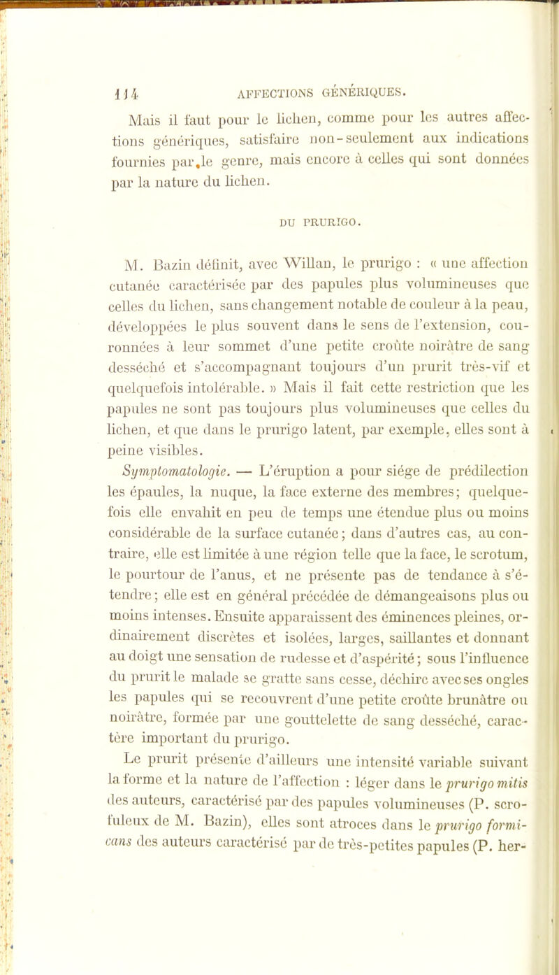 Mais il faut pour le liciieii, comme pour les autres affec- tions génériques, satisfaire non-seulement aux indications fournies par,le genre, mais encore à celles qui sont données par la nature du lichen. DU PRURIGO. M. Bazin délinit, avec Willan, le prurigo : « une affection cutanée caractérisée par des papules plus volumineuses que celles du lichen, sans changement notable de couleur à la peau, développées le jslus souvent dans le sens de l'extension, cou- ronnées à leur sommet d'une petite croûte noirâtre de sang desséché et s'accompagnant toujours d'un prurit très-vif et quelquefois intolérable. » Mais il fait cette restriction que les papules ne sont pas toujours plus volumineuses que celles du lichen, et que dans le prurigo latent, par exemple, elles sont à peine visibles. Symplomatologie. — L'éruption a pour siège de prédilection les épaules, la nuque, la face externe des membres; quelque- fois elle envahit en peu de temps une étendue plus ou moins considérable de la surface cutanée ; dans d'autres cas, au con- traire, elle est limitée à une région telle que la face, le scrotum, le poui'tour de l'anus, et ne présente pas de tendance à s'é- tendre ; elle est en général précédée de démangeaisons plus ou moins intenses. Ensuite apparaissent des éminences pleines, or- dinairement discrètes et isolées, larges, saillantes et donnant au doigt une sensation de rudesse et d'aspérité ; sous l'influence du prurit le malade se gratte sans cesse, déchu'c avec ses ongles les papules qui se recouvrent d'une petite croûte brunâtre ou noirâtre, formée par une gouttelette de sang desséché, carac- tère important du prurigo. Le prurit présente d'ailleurs une intensité variable suivant la forme et la nature de l'affection : léger dans le prurigo mitis des auteurs, caractérisé par des papules volumineuses (P. scro- fuleux de M. Bazin), elles sont atroces dans le prurigo formi- cans des auteurs caractérisé par de très-petites papules (P. her-