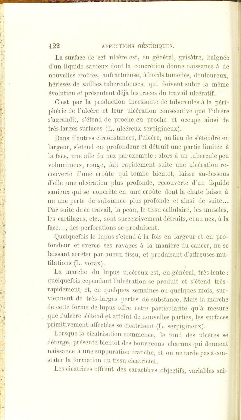 La surface de cet ulcère est, en général, grisâtre, baignée d'un liquide sanieux dont la concrétion donne naissance à de nouvelles croûtes, anfractueuse, à bords tumcliés, douloureux, hérissés de saillies tuberculeuses, qui doivent subir la même évolution et présentent déjà les traces du travail ulcératif. C'est par la production incessante de tubercules à la péri- phérie de l'ulcère et leur ulcération consécutive que l'ulcère s'agrandit, s'étend de proche en proche et occupe ainsi de très-larges surfaces (L. ulcéreux serpigineux). Dans d'autres circonstances, l'ulcère, au lieu de s'étendre en largem-, s'étend en profondeur et détruit une partie limitée à la face, une aile du nez par exemple : alors à un tubercule peu volumineux, rouge, fait rapidement suite une ulcération re- couverte d'une croûte qui tombe bientôt, laisse au-dessous d'elle une ulcération plus profonde, recouverte d'un liquide sanieux qui se concrète en une croûte dont la chute laisse à nu une perte de substance plus profonde et ainsi de suite... Par suite de ce travail, la peau, le tissu cellulah'e, les muscles, les cartilages, etc., sont successivement détruits, et au nez, à la face..., des perforations se produisent. Quelquefois le lupus s'étend à la fois en largeiu et en pro- fondeur et exerce ses ravages à la manière du cancer, ne se laissant arrêter par aucun tissu, et produisant d'affreuses mu- tilations (L. vorax). La marche du lupus ulcéreux est, en général, très-lente : quelquefois cependant l'ulcération se produit et s'étend très- rapidement, et, en quelques semaines ou quelques mois, sur- viennent de très-larges pertes de substance. Mais la marche de cette forme de lupus offre cette particularité qu'à mesure que l'ulcère s'étend et atteint de nouvelles parties, les surfaces primitivement affectées se cicatrisent (L. serpigineux). Lorsque la cicatrisation commence, le fond des ulcères se déterge, présente bientôt des bourgeons charnus qui donnent naissance à une suppuration franche, et on ne tarde pas à con- stater la formation du tissu cicatriciel. Les cicatrices offrent des caractères objectifs, variables sui-