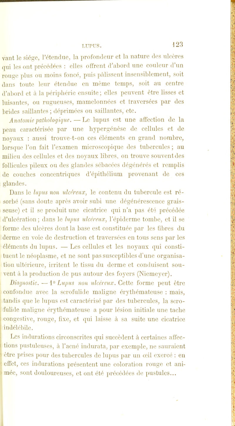 vant le siégo, l'ctenduc, la profondeur et la nature des ulcères qui les ont précédées : elles offrent d'abord une couleur d'un rouge plus ou moins foncé, puis pâlissent insensiblement, soit dans toute leur étendue en même temps, soit au centre d'abord et à la périphérie ensuite ; elles peuvent être lisses et luisantes, ou rugueuses, mamelonnées et traversées par des brides saillantes ; déprimées ou saillantes, etc. Anatomie pathologirjiie.—Le lupus est une affection de la peau caractérisée par une bypergénèse de cellules et de noyaux : aussi trouve-t-on ces éléments en grand nombre, lorsque l'on fait l'examen microscopique des tubercules ; au milieu des cellules et des noyaux libres, on trouve souvent des follicules pileux ou des glandes sébacées dégénérés et remplis de couches concentriques d'épithclium provenant de ces glandes. Dans le lujms non ulco'reux, le contenu du tubercule est ré- sorbé (sans doute après avoir subi nnc dégénérescence grais- seuse) et il se produit une cicatrice qui n'a pas été précédée d'ulcération ; dans le lupus ulcéreux, l'épiderme tombe, et il se forme des ulcères dont la base est constituée par les fibi^es du derme en voie de destruction et traversées en tous sens par les éléments du lupus. —Les cellules et les noyaux qui consti- tuent le néoplasme, et ne sont pas susceptibles d'une organisa- tion ultérieure, irritent le tissu du derme et conduisent sou- vent à la production de pus autour des foyers (Niemeyer). Diagnostic. — \° Lupus non ulcéreux. Cette forme peut être confondue avec la scrofulide maligne érythématcuse : mais, tandis que le lupus est caractérisé par des tubercules, la scro- fulide maligne érythématcuse a pour lésion initiale une tache congestive, rouge, fixe, et qui laisse à sa suite une cicatrice indélébile. Les indurations circonscrites qui succèdent à certaines affec- lions pustuleuses, à l'acné indurata, par exemple, ne sauraient (Hrc prises pour des tubercules de lupus par un œil exercé : en effet, ces indurations présentent une coloration rouge et ani- mée, sont douloureuses, et ont été précédées de pustules...