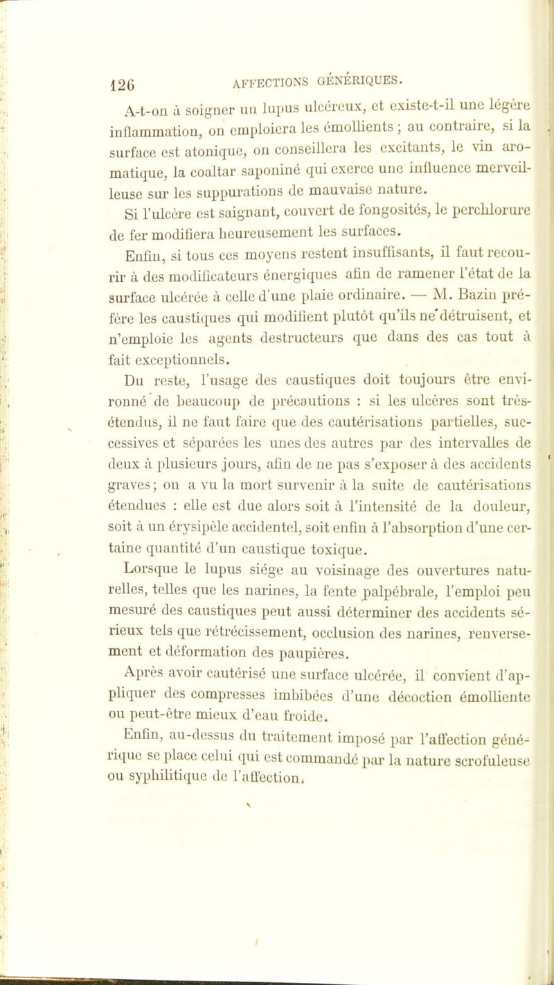 A-t-on à soigner un lupus ulcéreux, et existe-t-il une légère inflammation, on emploiera les émollients ; au contraire, si la surface est atonique, on conseillera les excitants, le vin aro- matique, la coaltar saponiné qui exerce une influence merveil- leuse sm- les suppurations de mauvaise nature. Si l'ulcère est saignant, couvert de fongosités, le perclilorure de fer modifiera heureusement les surfaces. Enfin, si tous ces moyens restent insuffisants, il faut recou- rir à des modificateurs énergiques afin de ramener l'état de la surface ulcérée à ceUe d'une plaie ordinaire. — M. Bazin pré- fère les caustiques qui modifient plutôt qu'ils ne'détruisent, et n'emploie les agents destructeurs que dans des cas tout à fait exceptionnels. Du reste, l'usage des caustiques doit toujours être envi- ronné de beaucoup de précautions : si les ulcères sont très- étendus, il ne faut faire que des cautérisations partielles, suc- cessives et séparées les unes des autres par des intervalles de deux à plusieiu-s jours, afin de ne pas s'exposer à des accidents graves ; on a vu la mort survenir à la suite de cautérisations étendues : elle est due alors soit à l'intensité de la douleur, soit à un érysipèle accidentel, soit enfin à l'absorption d'ime cer- taine quantité d'un caustique toxique. Lorsque le lupus siège au voisinage des ouvertiu-es natu- relles, telles que les narines, la fente palpébrale, l'emploi peu mesm^é des caustiques peut aussi déterminer des accidents sé- rieux tels que rétrécissement, occlusion des narines, renverse- ment et déformation des paupières. Après avoir cautérisé une surface ulcérée, il convient d'ap- pliquer des compresses imbibées d'une décoction émolliente ou peut-être mieux d'eau froide. Enfin, au-dessus du traitement imposé par l'aÛection géné- rique se place celui qui est commandé pai> la nature scrofuleusc ou syphilitique de l'aflection. t