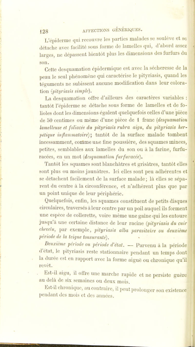 L'épidermc qui riîcouvre les parties malades se soulève et se détache avec lacilité sous l'orme de lamelles qui, d'abord assez larges, ue dépassent bientôt plus les dimensions des furfurs du son Cette desquamation épidermique est avec la sécheresse de la peau le seul phénomène qui caractérise le pityriasis, quand les téguments ne subissent aucune modification dans leur colora- tion (pityriasis simple). La desquamation offre d'ailleurs des caractères variables : tantôt l'épiderme se détache sous forme de lamelles et de fo- lioles dont les dimensions égalent quelquefois celles d'une pièce de 50 centimes ou même d'une pièce de 1 franc {desquamation îamelleuse et foliacée du pityriasis rubra aigu, du pityriasis her- pétique inflammatoire)', tantôt de la surface malade tombent incessamment, conlme une fine poussière, des squames minces, petites, semblables aux lamelles du son ou à la farine, furfu- racées, en un mot {desquamation furfuracée). Tantôt les squames sont blanchâtres et grisâtres, tantôt elles sont plus ou moins jaunâtres. Ici elles sont peu adhérentes et se détachent facilement de la surface malade ; là elles se sépa- rent du centre à la circonférence, et n'adhèrent plus que par un point unique de leur périphérie. Quelquefois, enfin, les squames constituent de petits cUsques circulaires, traversés âlem- centre par un poil auquel ils forment une espèce de collerette, voire même une gaine qui les entoure jusqu'à une certaine distance de leur racine (piti/riasis du cuir chevelu, par exemple, pittjriasis alba parasitaire ou deuxième période de la teigne tonsurante). Deuxième période ou période d'état. — Parvenu à la période d'état, le pityriasis reste statiounaire pendant un temps dont la durée est en rapport avec la forme aiguë ou chi-onique qu'il revêt. Est-il aigu, il offre une marche rapide et ne persiste guère au delà de six semaines ou deux mois. Est-il chroniciu.^ au contraire, il peut prolonger son existence pendant des mois et des années. il