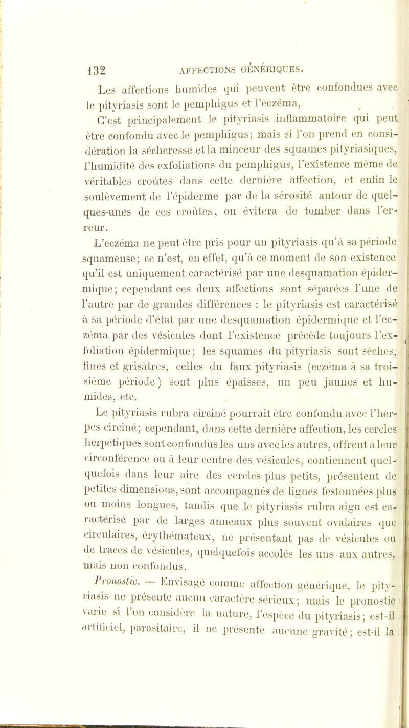 Les utTections humidos qui pciuvent être confondues avec le pityriasis sont le pemphigus et l'eczéma, C'est principalement le pityriasis inflammatoire qui peut être confondu avec le pemphigus; mais si l'on prend en consi- dération la sécheresse et la minceur des squames pityriasiques, l'humidité des exfoliations du pemphigus, l'existence même de véritahles croûtes dans cette dernière affection, et enhn le soulèvement de l'épiderme par de la sérosité autour de quel- ques-unes de ces croûtes, on évitera de tomher dans l'er- reur. L'eczéma ne peut être pris pour un pityriasis qu'à sa période squameuse; ce n'est, en effet, qu'à ce moment de son existence qu'il est uniquement caractérisé par une desquamation épider- mique; cependant ces deux affections sont séparées Tune de l'autre par de grandes différences : le pityriasis est caractérisé à sa période d'état par une desquamation épidermique et l'ec- zéma par des vésicules dont l'existence précède toujours l'ex- foliation épidermique; les squames du pityriasis sont sèches, fines et grisâtres, celles du faux pityriasis (eczéma à sa troi- sième période ) sont plus épaisses, un peu jaunes et hu- mides, etc. Le pityriasis ruhra circiiié pourrait être confondu avec l'her- pès circiné; cependant, dans cette dernière affection, les cercles herpétiques sont confondus les uns avec les autres, offrent à leur circonférence ou à leur centre des vésicules, contiennent quel- quefois dans leur aire des cercles plus petits, présentent de petites chmensions, sont accompagnés de lignes festonnées plus ou moins longues, tandis que le pityriasis ruhra aigu est ca- ractérisé par de larges anneaux j)lus souvent ovalaires que cu'culaires, érythémateux, ne présentant pas de vésicules ou de traces de vésicules, quelquefois accolés les uns aux autres, mais non confondus. Pronostic. — Envisagé comme affection générique, ie pity- riasis ne présente aucun caractère sérieux ; mais le pronostic varie si l'on considère la nature, l'espèce du pityriasis; est-il Hrfiliciel, parasitaire, il ne présente aucune gravité; est-il la