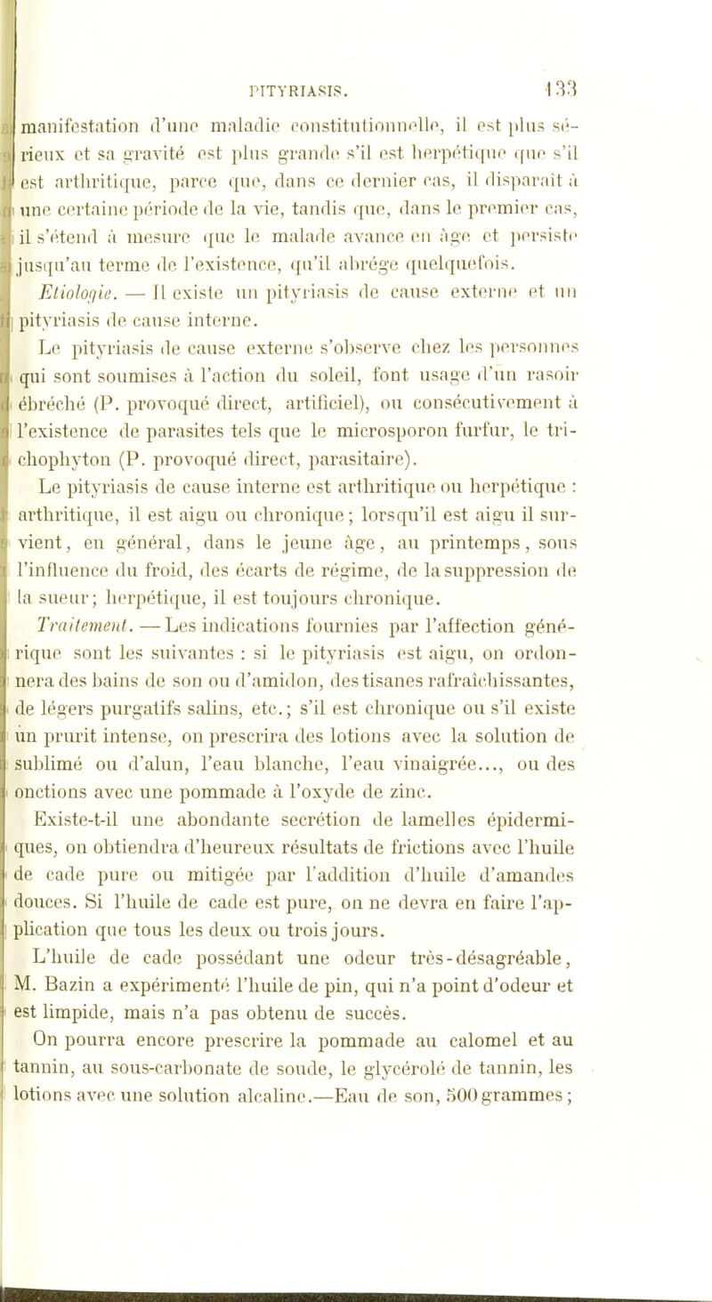 manifestation d'une maladie eonstitiitionnoUo, il est plus si'- rieux et sa gravité est plus grande s'il est herpétique que s'il est arthritique, parce que, dans ce dernier cas, il dispai'ait à line certaine période de la vie, tandis que, (hins le premier cas, il s'étend à mesure que le malade avance en âge et pei-siste jusqu'au terme de l'existence, qu'il abrège quelquefois. Eliolofiie. — Il existe un pityriasis de cause externe et un [lityriasis de cause interne. Le pityriasis de cause externe s'observe chez les personnes qui sont soumises à l'action du soleil, font usage d'un rasoir t'hréché (P. provoqué direct, artificiel), ou consécutivement à l'existence de parasites tels que le microsporon furfur, le tri- cliophyton (P. provoqué direct, parasitaire). Le pityriasis de cause interne est arthritique ou herpétique : arthritique, il est aigu ou chronique; lorsqu'il est aigu il sur- vient, en général, dans le jeune âge, au printemps, sous l'influence du froid, des écarts de régime, de la suppression de la sueur; herpétique, il est toujours chronique. Traitement. —Les indications fournies par l'affection géné- rique sont les suivantes : si le pityriasis est aigu, on ordon- nera des bains de son ou d'amidon, des tisanes rafraîchissantes, de légers purgatifs salins, etc. ; s'il est chronique ou s'il existe un prurit intense, on prescrira des lotions avec la solution de sublimé ou d'alun, l'eau blanche, l'eau vinaigrée..., ou des onctions avec une pommade à l'oxyde de zinc. Existe-t-il une abondante sécrétion de lamelles épidermi- ques, on obtiendra d'heureux résultats de frictions avec l'huile de cade pure ou mitigée par l'addition d'huile d'amandes douces. Si l'huile de cade est pure, on ne devra en faire l'ap- plication que tous les deux ou trois jours. L'huile de cade possédant une odeur très - désagréable, M. Bazin a expérimenté l'huile de pin, qui n'a point d'odeur et est limpide, mais n'a pas obtenu de succès. On pourra encore prescrire la pommade au calomel et au tannin, au sous-carbonate de soude, le glycérolé de tannin, les lotions avec une solution alcaline.—Eau de son, 500 grammes ; M