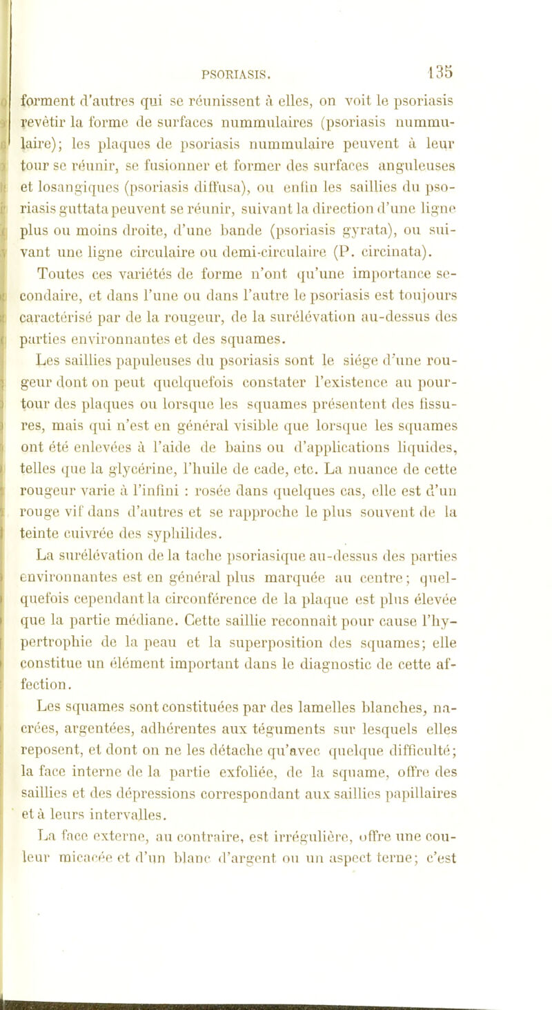 forment d'autres qui se réunissent à elles, on voit le psoriasis revêtir la forme de surfaces nummulaires (psoriasis nummu- laire); les plaques de psoriasis nummulaire peuvent à leur tour se réunir, se fusionner et former des surfaces anguleuses et losangiques (psoriasis diffusa), ou enfin les saillies du pso- riasis guttata peuvent se réunir, suivant la direction d'une ligne plus ou moins droite, d'une bande (psoriasis gyrata), ou sui- vant une ligne circulaire ou demi-circulaire (P. circinata). Toutes ces variétés de forme n'ont qu'une impoi'tance se- condaire, et dans l'une ou dans l'autre le psoriasis est toujours caractérisé par de la rougeur, de la surélévation au-dessus des parties environnantes et des squames. Les saillies papuleuses du psoriasis sont le siège d'une rou- geur dont on peut quelquefois constater l'existence au pour- tour des plaques ou lorsque les squames présentent des fissu- res, mais qui n'est en général visible que lorsque les squames ont été enlevées à l'aide de bains ou d'applications liquides, telles que la glycérine, l'huile de cade, etc. La nuance de cette rougeur varie à l'infini : rosée dans quelques cas, elle est d'un rouge vif dans d'autres et se rapproche le plus souvent de la teinte cuivrée des syphilides. La surélévation de la tache psoriasique au-dessus des parties environnantes est en général plus marquée au centre; quel- quefois cependant la circonférence de la plaque est plus élevée que la partie médiane. Cette saillie reconnaît pour cause l'hy- pertrophie de la peau et la superposition des squames; elle constitue un élément important dans le diagnostic de cette af- fection . Les squames sont constituées par des lamelles blanches, na- crées, argentées, adhérentes aux téguments sur lesquels elles reposent, et dont on ne les détache qu'avec quelque difficulté; la face interne de la partie exfoliée, de la squame, offre des sailhes et des dépressions correspondant aux saillies papillaires et à leurs intervalles. La face externe, au contraire, est irrégulière, offre une cou- leur micacée et d'un blanc d'argent ou un aspect terne; c'est