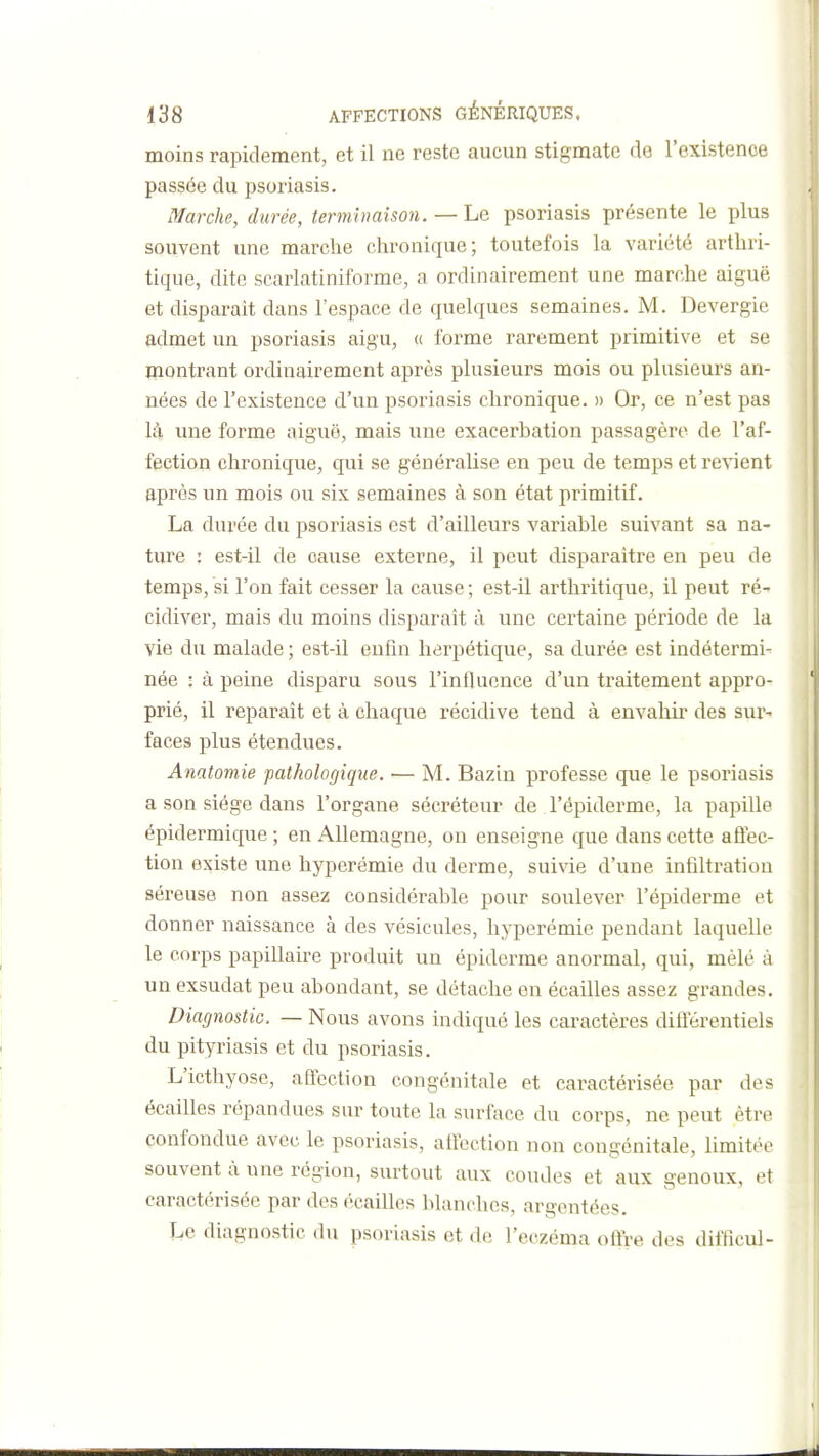 'I 138 AFFECTIONS GÉNÉRIQUES, moins rapidement, et il ne reste aucun stigmate de l'existence passée du psoriasis. Marche, durée, terminaison. — Le psoriasis présente le plus souvent une marche chronique; toutefois la variété arthri- tique, dite scarlatiniforme, a ordinairement une marche aiguë et disparaît dans l'espace de quelques semaines. M. Devergie admet un psoriasis aigu, (( forme rarement primitive et se montrant ordinairement après plusieurs mois ou plusieurs an- nées de l'existence d'un psoriasis chronique. » Or, ce n'est pas là une forme aiguë, mais une exacerbation passagère de l'af- fection chronique, qui se généralise en peu de temps et retient après un mois ou six semaines à son état primitif. La durée du psoriasis est d'ailleurs variable suivant sa na- ture : est-il de cause externe, il peut disparaître en peu de temps, si l'on fait cesser la cause ; est-il arthritique, il peut ré- cidiver, mais du mollis disparaît à une certaine période de la vie du malade ; est-il enfin herpétique, sa durée est indétermi- née : à peine disparu sous l'inlUience d'un traitement appro- prié, il reparaît et à chaque récidive tend à envahir des sur- faces i^lus étendues. Anatomie pathologique. — M. Bazin professe que le psoriasis a son siège dans l'organe sécréteur de l'épiderme, la papille épidermique; en Allemagne, on enseigne que dans cette affec- tion existe une hyperémie du derme, suivie d'une infiltration séreuse non assez considérable pour soulever l'épiderme et donner naissance à des vésicules, hyperémie pendant laquelle le corps papillaire produit un épiderme anormal, qui, mêlé à un exsudât peu abondant, se détache en écailles assez grandes. Diagnostic. — Nous avons indiqué les caractères différentiels du pityriasis et du psoriasis. L'icthyosc, affection congénitale et caractérisée par des écailles répandues sur toute la surface du corps, ne peut être confondue avec le psoriasis, affection non congénitale, hmitée souvent à une région, surtout aux coudes et aux genoux, et caractérisée par des écailles blanches, argentées. Le diagnostic du psoriasis et de l'eczéma oftre des difficul-