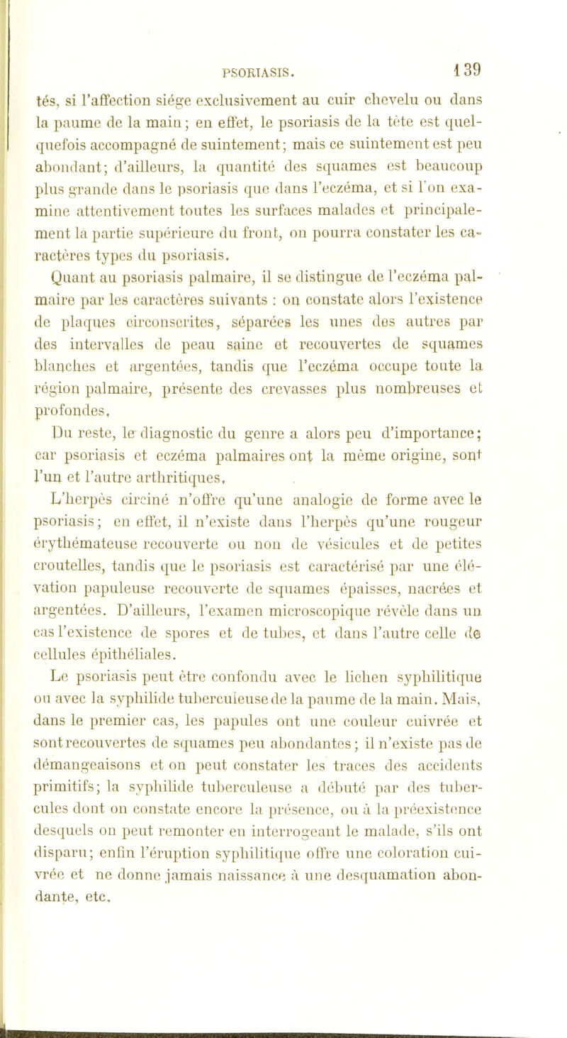 tés, si l'affection siège exclusivement au cuir chevelu ou dans la paume de la main ; en effet, le psoriasis de la tète est quel- quefois accompagné de suintement; mais ce suintement est peu abondant; d'ailleurs, la quantité des squames est beaucoup plus grande dans le psoriasis que dans l'eczéma, et si l'on exa- mine attentivement toutes les surfaces malades et principale- ment la partie supérieure du front, on pourra constater les ca- ractères types du psoriasis. Quant au psoriasis palmaire, il se distingue de l'eczéma pal- maire par les caractères suivants : on constate alors l'existence de plaques circonscrites, séparées les unes dos autres par des intervalles de peau saine et recouvertes de squames blanches et argentées, tandis que l'eczéma occupe toute la région palmaire, présente des crevasses plus nombreuses et profondes, Du reste, le diagnostic du genre a alors peu d'importance; car psoriasis et eczéma palmaires ont la mèrne origine, sont l'un et l'autre arthritiques. L'herpès circiné n'offre qu'une analogie de forme avec le psoriasis ; en effet, il n'existe dans l'herpès qu'une rougeur érythémateuse recouverte ou non de vésicules et de petites croutelles, tandis que le psoriasis est caractérisé par une élé- vation papuleuse recouverte de squames épaisses, nacrées et argentées. D'ailleurs, l'examen microscopique révèle dans un cas l'existence de spores et de tubes, et dans l'autre celle de cellules épithéliales. Le psoriasis peut être confondu avec le lichen syphilitique ou avec la syphiUde tuberculeuse de la paume de la main. Mais, dans le premier cas, les papules ont une couleur cuivrée et sont recouvertes de squames peu abondantes; il n'existe pas de démangeaisons et on peut constater les traces des accidents primitifs; la syphilide tuberculeuse a débuté par des tuber- cules dont on constate encore la présence, ou à la préexistence desquels on peut remonter en interrogeant le malade, s'ils ont disparu; enfin l'éruption syphilitique offre une coloration cui- vrée et ne donne jamais naissance à une desquamation abon- dante, etc.