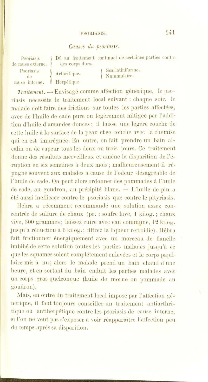 Causes du psoriasis. Psoriasis j de cause c.xlerne. ( Psoriasis | j Dû au IVoLtemeid. eonlinuel de certaines parties cou Ire ( des corps durs. 1 . , . . I Scarlatiniforme. caus(! interne Herpétique. Traitement. — Envisagé comme aftection générique, le pso- riasis nécessite le traitement local suivant : chaque soir, le malade doit faire des frictions sur toutes les parties atiectées, avec de l'huile de cade pure ou légèrement mitigée par l'addi- tion d'huile d'amandes douces ; il laisse une légère couche de cette liuilc à la surface de la peau et se couche avec la chemise qui en est imprégnée. En outre, on fait prendre un bain al- calin ou de vapeur tous les deux oa trois jours. Ce traitement donne des résultats merveilleux et amène la disparition de l'é- ruption en six semaines à deux mois ; malheureusement il l é- pugne souvent aux malades à cause de l'odeur désagréable de riuiilede cade. On peut alors ordonner des pommades à l'huile de cade, au goudron, au précipité blanc. — L'huile de pin a été aussi ineflicace contre le 2>soriasis que contre le pityriasis. Hébra a récemment recommandé une solution assez con- centrée de sulfure de chaux fpr. : soufre lavé, 1 kilog. ; chaux vive, oOO grammes ; laissez cuire avec eau commune, 12 kilog. jusqu'à réduction à G kilog.; liltrez la liqueur refroidie). Hébra fait frictionner énergiquement avec un morceau de llanell*' imbibé de cette solution toutes les parties malades jusqu'à ce tpie les squames soient complètement enlevées et le corps papil- lair(; mis à nu; alors le malade prend un bain chaud d'une heure, et en sortant du bain enduit les parties malades avec un corps gras quelconque (huile de morue ou pommade au goudron). Mais, en outre du traitement local imposé par l'alfection gé- iièri(iue, il faut toujours conseiller un traitement antiarthri- tique ou antiherpétique contre les psoriasis de cause interne, si l'on ne \ eut pas s'exposer à voir réai)paraitre ratl'ection peu de temps après sa disparition.