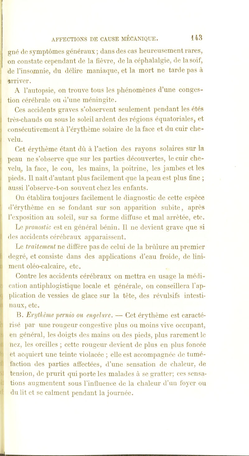 I gné de symptômes généraux ; dans des cas heureusement rares, on constate cependant de la fîèwe, de la céphalalgie, de la soif, : de l'insomnie, du délii'e maniaque, et la mort ne tarde pas à arriver. A l'autopsie, on trouve tous les phénomènes d'une conges- tion cérél)rale ou d'une méningite. Ces accidents graves s'observent seulement pendant les étés très-chauds ou sous le soleil ardent des régions équatorialesj et ( (insécutivemcnt à l'crythcme solaire de la face et du cuir che- \ élu. Cet érythème étant dû à l'action des rayons solaires sur la peau ne s'observe que sur les parties découvertes, le cuir che- ' vehij la face, le cou, les mains, la poitrine, les jambes et les pieds. Il nait d'autant plus facilement que la peau est plus fine ; aussi l'observe-t-on souvent chez les enfants. On établira toujours facilement le diagnostic de cette espèce I d'érythème en se fondant sur son apparition subite, après l'exposition au soleil, sur sa forme diffuse et mal arrêtée, etc. Le pronostic est en général bénin. Il ne devient grave que si des accidents cérébraux apparaissent. Le traitement ne difiëre pas de celui de la brûlure au premier degré, et consiste dans des applications d'eau froide, de Uni- ment oléo-calcaire, etc. Contre les accidents cérébraux on mettra en usage la médi- cation antiphlogistique locale et générale, on conseillera l'ap- plication de vessies de glace sur la tète, des révulsifs intesti- naux, etc. B. Erythème pernio ou engelure. — Cet érythème est caracté- risé par une rougeur congestive plus ou moins vive occupant, en général, les doigts des mains ou des pieds, plus rarement le nez, les oreilles ; cette rougeur de^dcnt de plus en plus foncée et acquiert une teinte violacée ; elle est accompagnée de tumé- faction des parties affectées, d'une sensation de chaleur, de tension, de prurit qui porte les malades à se gratter; ces scnsa- ■ tiens augmentent sous FinQuence de la chaleur d'un foyer ou du Ut et se calment pendant la journée.