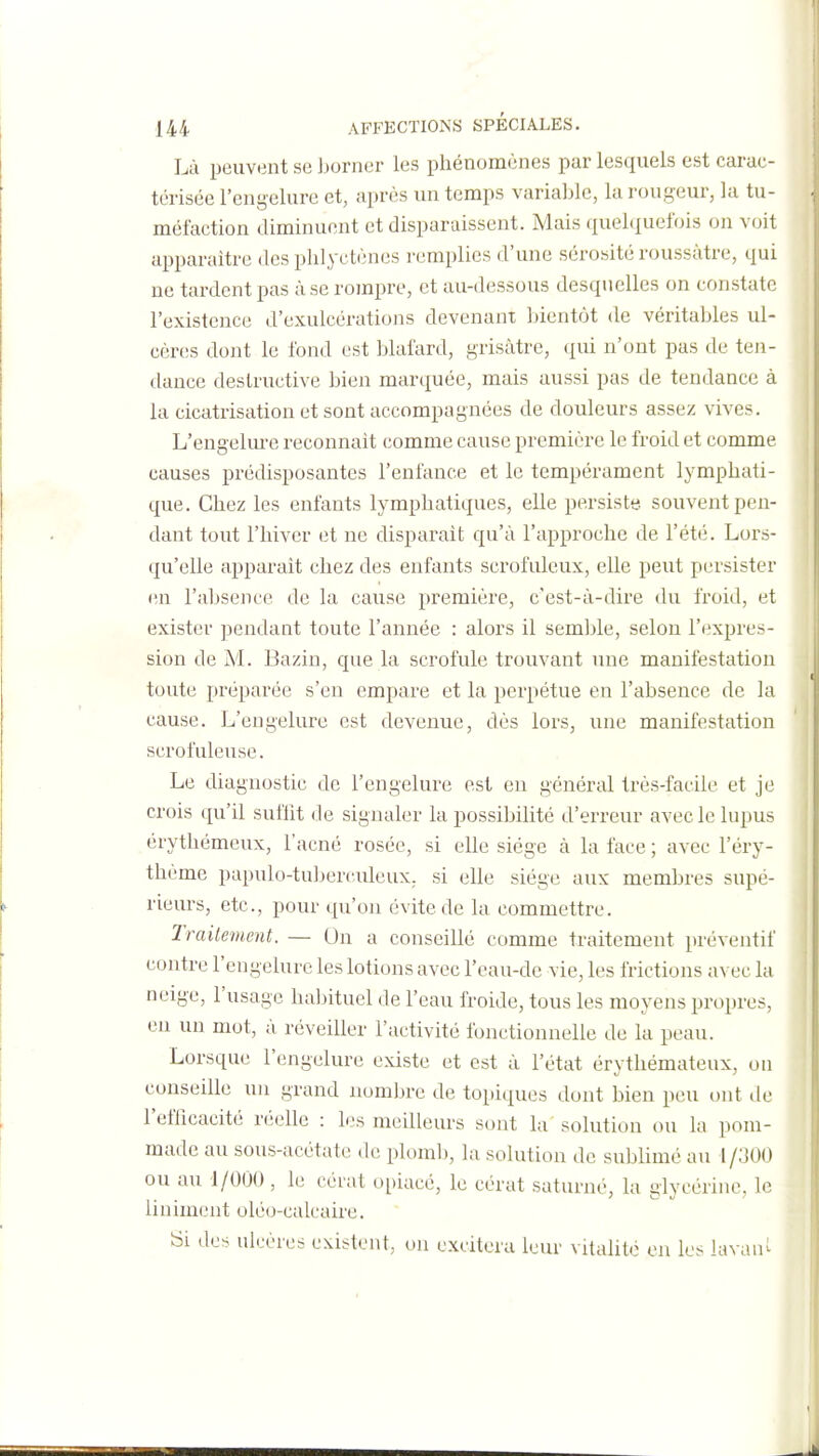 Là peuvent se ]jorner les phénomènes par lesquels est carac- térisée l'engelure et, après un temps variable, la rougeur, la tu- méfaction diminuent et disparaissent. Mais quelciuefois on voit apparaître des plilyctènes remplies d'une sérosité roussàtre, qui ne tardent pas à se rompre, et au-dessous desquelles on constate l'existence d'exulcérations devenant bientôt de véritables ul- cères dont le fond est blafard, grisâtre, qui n'ont pas de ten- dance destructive bien marquée, mais aussi pas de tendance à la cicatrisation et sont accompagnées de douleurs assez vives. L'engelm^e reconnaît comme cause première le froid et comme causes prédisposantes l'enfance et le tempérament lymphati- que. Chez les enfants lymphatiques, elle persiste souvent pen- dant tout l'hiver et ne disparaît qu'à l'approche de l'été. Lors- qu'elle apparaît chez des enfants scrofuleux, elle peut persister (în l'absence de la cause première, c'est-à-dire du froid, et exister pendant toute l'année : alors il semljle, selon l'expres- sion de M. Bazin, que la scrofule trouvant une manifestation toute préparée s'en empare et la perpétue en l'absence de la cause. L'engelure est devenue, dès lors, une manifestation scrofuleuse. Le diagnostic de l'engelure est en général très-facile et je crois qu'il sufht de signaler la possibilité d'erreur avec le lupus érythémeux, l'acné rosée, si elle siège à la face ; avec l'éry- thème papulo-tulierculeux. si elle siège aux membres supé- rieurs, etc., pour qu'on évite de la commettre. Traitement. — Un a conseillé comme traitement préventif contre l'engelure les lotions avec l'eau-de vie, les frictions avec la neige, l'usage haljîtuel de l'eau froide, tous les moyens propres, en un mot, à réveiller l'activité fonctionnelle de la peau. Lorsque l'engelure existe et est à l'état érythémateux, ou conseille un grand nombre de topiques dont bien peu ont de l'efficacité réelle : les meilleurs sont la solution ou la pom- made au sous-acétate de plomlj, la solution de sublimé au 1/300 ou au 1/000, le céiat opiacé, le cèrat saturné, la glycérine, le Uniment oléo-calcaire. Si des ulcères existent, ou excitera leur vitalité en les lavau^