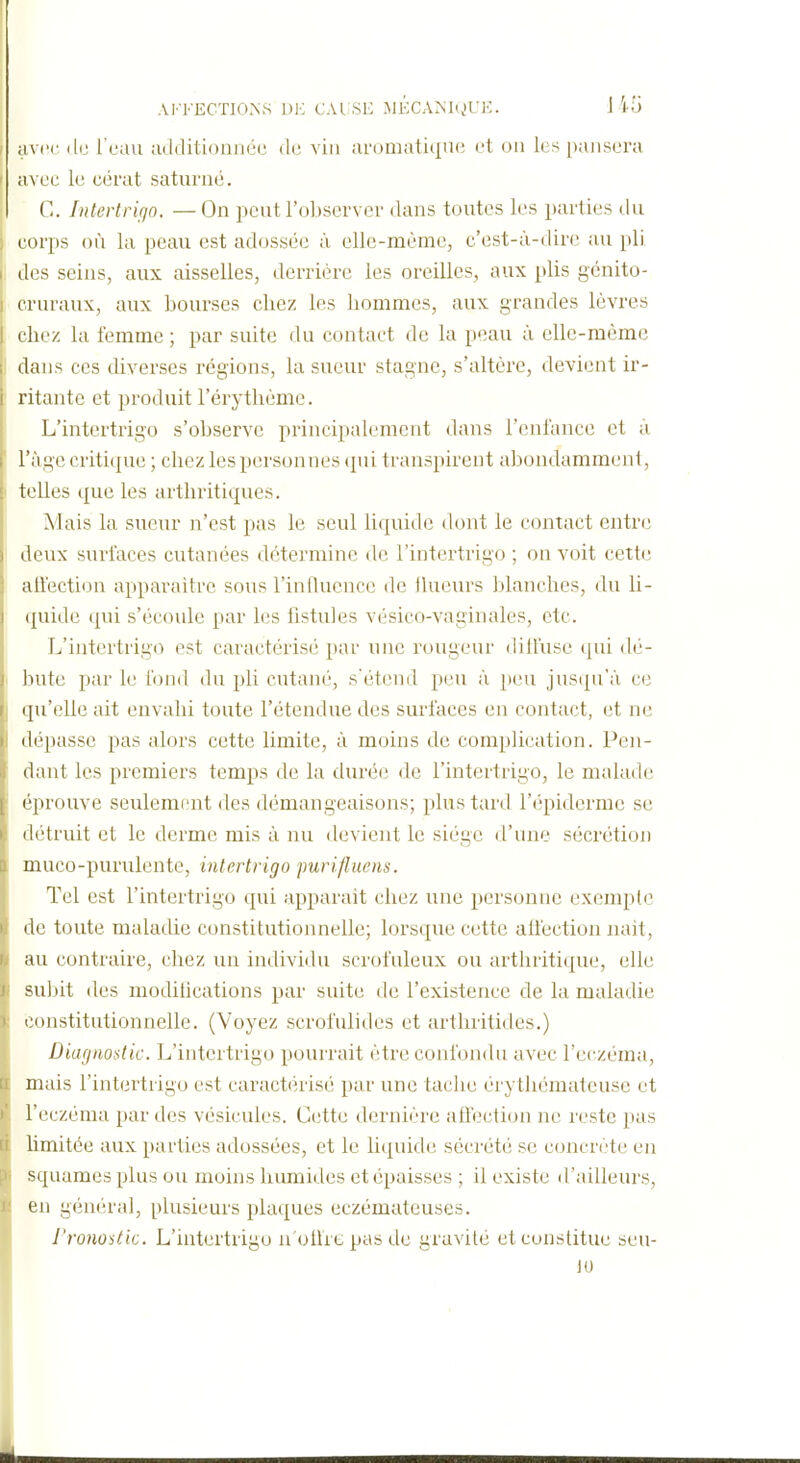 A1'-1''ECTI0N.S D1-; CAtSE MKCAMgUK. J 15 uvrc l'eau ailditioniiée de vin aromatique et ou les pansera avec le cérat satuiaié. C. Intertrifjo. — On peut l'observer dans toutes les parties du corps où la peau est adossée à elle-même, c'est-à-dire au pli des seins, aux aisselles, derrière les oreilles, aux plis gcnito- cruraux, aux bourses chez les hommes, aux grandes lèvres chez la femme ; par suite du contact de la peau à elle-même dans ces diverses régions, la sueur stagne, s'altère, devient ir- ritante et produit l'érythême. L'intertrigo s'observe principalement dans l'enlance et à l'âge critique ; chez les personnes qui transpirent aljondamment, telles que les arthritiques. Mais la sueur n'est pas le seul liquide dont le contact entre deux surfaces cutanées détermine de l'intertrigo ; on voit cette ati'ection apparaître sous rintlucncc de llueurs blanches, du li- quide (|ui s'écoule par les fistules vésico-vaginales, etc. L'intertrigo est caractérisé par une rougeur dill'usc (pii dé- bute par le fond du pli cutané, s'étend peu à peu jusqu'à ce qu'elle ait envahi toute l'étendue des surfaces en contact, et ne dépasse pas alors cette limite, à moins de complication. Pen- dant les premiers temps de la durée de l'intertrigo, le malade éprouve seulement des démangeaisons; plus tard l'épiderme se détruit et le derme mis à nu devient le siège d'une sécrétion muco-purulente, intertrigo purifluens. Tel est l'intertrigo qui upparait chez une personne exempte de toute maladie constitutionnelle; lorsque cette atfection nait, au contraire, chez un individu scrofuleux ou arthritique, elle subit des modihcations par suite de l'existence de la maladie constitutionnelle. (Voyez scrofulides et arthritides.) Diagnostic. L'intertrigo pourrait être confondu avec l'eczéma, mais l'intertrigo est caractérisé par une tache èrythémateuse et l'eczéma par des vésicules. Cette dernière affection ne reste pas limitée aux parties adossées, et le liquide sécrété se concrète en squames plus ou moins himiides et épaisses ; il existe d'ailleurs, en général, plusieurs plaques eczémateuses. J'ronostic. L'intertrigo n'olhe pas de gravilé et constitue seu- 10