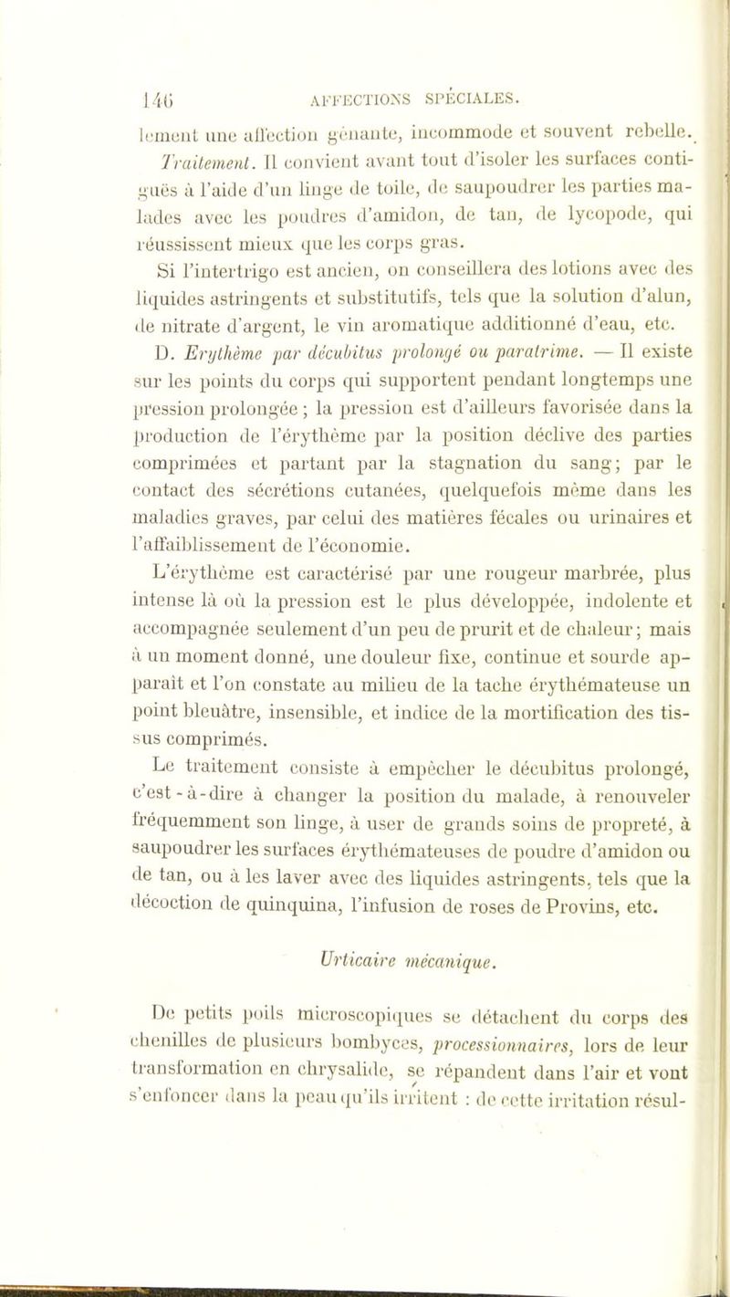 huuont une aflcctioii yùnaiite, iucommode et souvent rebelle. Traitement. Il convient avant tout d'isoler les surfaces conti- i^uës à l'aide d'un linge de toile, de saupoudrer les parties ma- lades avec les poudres d'amidon, de tan, de lycopode, qui réussissent mieux que les corps gras. Si l'intertrigo est ancien, on conseillera des lotions avec des liquides astringents et substitutifs, tels que la solution d'alun, de nitrate d'argent, le vin aromatique additionné d'eau, etc. D. Erythème pa?- décubitus prolongé ou paralrime. — Il existe sur les points du corps qui supportent pendant longtemps une pression prolongée ; la pression est d'aiUeurs favorisée dans la production de l'érythème par la position déclive des parties comprimées et partant par la stagnation du sang; par le contact des sécrétions cutanées, quelquefois même dans les maladies graves, par celui des matières fécales ou urinaires et l'affaiblissement de l'économie. L'érytbème est caractérisé par une rougeur marbrée, plus intense là où la pression est le plus développée, indolente et accompagnée seulement d'un peu de prurit et de chaleur; mais à un moment donné, une douleur fixe, continue et sourde ap- paraît et l'on (;onstate au milieu de la tache érythémateuse un point bleuâtre, insensible, et indice de la mortification des tis- sus comprimés. Le traitement consiste à empêcher le décubitus prolongé, c'est-à-dire à changer la position du malade, à renouveler fréquemment son linge, à user de grands soins de propreté, à saupoudrer les surfaces érythémateuses de poudre d'amidou ou de tan, ou à les laver avec des liquides astringents, tels que la décoction de quinquina, l'infusion de roses de Provins, etc. Urticaire mécanique. De petits poils microscopi(j[ues se détachent du corps des chenilles de plusieurs bombyces, processionnaires, lors de leur transformation en chrysalide, se répandent dans l'air et vont s'enfoncer dans la peau (Qu'ils irritent : de cotte irritation rcsul-