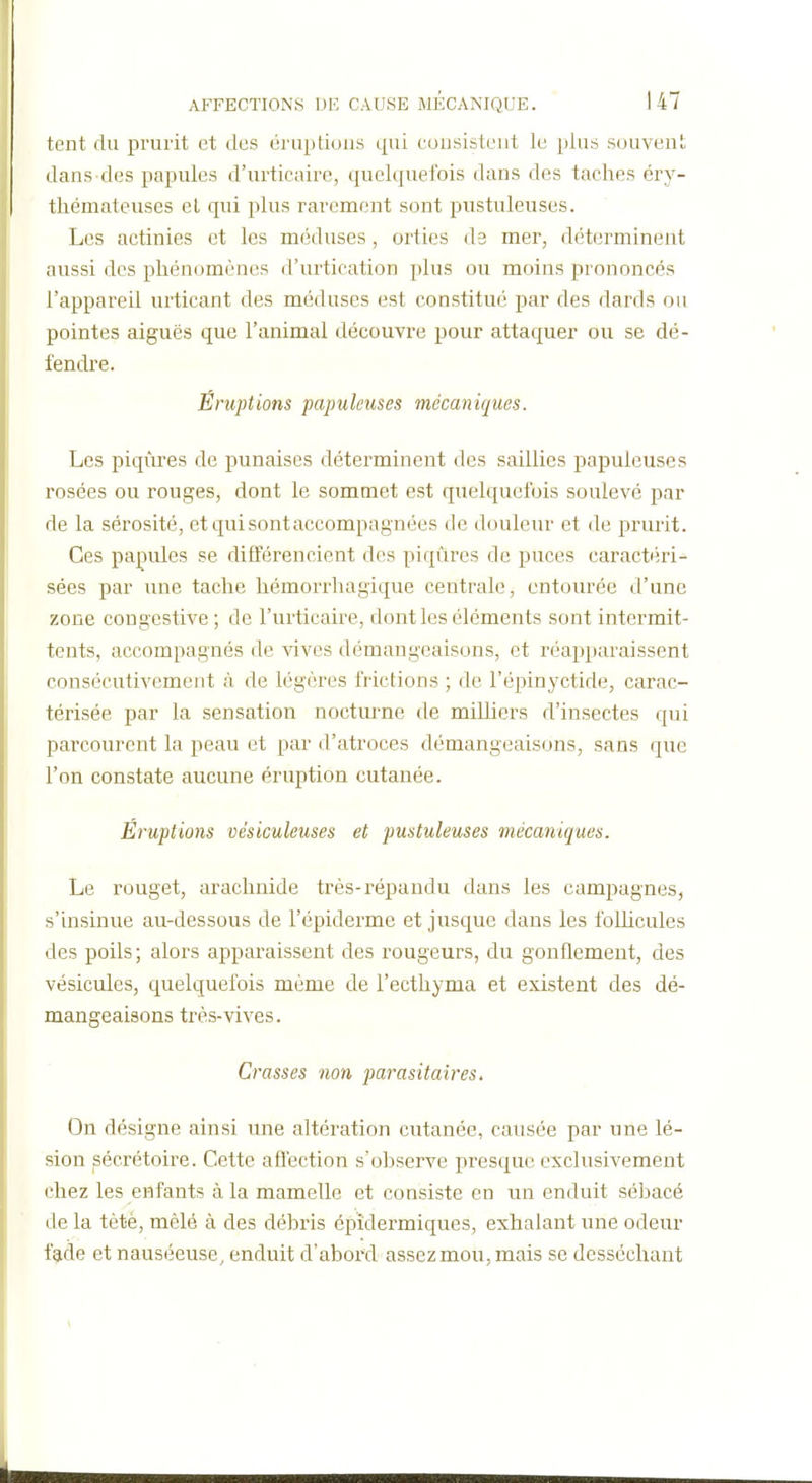 tent du prurit et des éruptions qui eousisteut le plus souvent dans des papules d'urticaire, quelquefois dans des taches éry- thémateuses el qui plus rarement sont pustuleuses. Les actinies et les méduses, orties de mer, déterminent aussi des phénomènes d'urtication plus ou moins prononcés l'appareil urticant des méduses est constitué par des dards ou pointes aiguës que l'animal découvre pour attaquer ou se dé- fendre. Éruptions papiikuses mécaniques. Les piqûres de punaises déterminent des saillies papuleuses rosées ou rouges, dont le sommet est quelquefois soulevé par de la sérosité, et qui sont accompagnées de douleur et de prurit. Ces pajpules se différencient des piqûres de puces caractéri- sées par une tache hémorrhagique centrale, entourée d'une zone congestive ; de l'urticaire, dont les éléments sont intermit- tents, accompagnés de vives démangeaisons, et réapparaissent consécutivement à de légères frictions ; de l'épinyctide, carac- térisée par la sensation nocturne de milliers d'insectes qui parcourent la peau et par d'atroces démangeaisons, sans que l'on constate aucune éruption cutanée. Éruptions vésiculeuses et pustuleuses mécaniques. Le rouget, arachnide très-répandu dans les campagnes, s'insinue au-dessous de l'épiderme et jusque dans les folhcules des poils; alors apparaissent des rougeurs, du gonflement, des vésicules, quelquefois même de l'ecthyma et existent des dé- mangeaisons très-vives. Crasses non parasitaires. On désigne ainsi une altération cutanée, causée par une lé- sion pécrétoire. Cette aflection s'observe presque exclusivement chez les enfants à la mamelle et consiste en un enduit sébacé de la tètè, mêlé à des débris épîdermiques, exhalant une odeur fade et nauséeuse, enduit d'abord assez mou, mais se desséchant