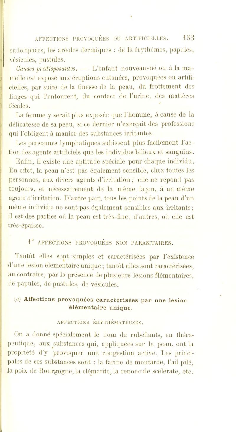 su(lnri[)ai'cs, les ai'i'oles dermiques : de là érythèmes, papules, vésicules, pustules. Canst's prédisposank's. — L'enfant nouveau-né ou à la ma- melle est exposé aux éruptions cutanées, provoquées ou artili- cielles, par suite de la linesse de la peau, du frottement des linges i[ui l'entourent, du contact de l'urine, des matières fécales. La femme y serait plus exposée que l'homme, à cause de la délicatesse de sa peau, si ce dernier n'exerçait des professions qui l'obligent à manier des substances irritantes. Les personnes lymphatiques subissent plus facilement l'ac- tion des agents artificiels que les individus bilieux et sanguins. Enfin, il existe une aptitude spéciale pour chaque individu. En effet, la peau n'est pas également sensible, chez toutes les personnes, aux divers agents d'irritation ; elle ne répond pas toujours, et nécessairement de lu même façon, à un même agent d'irritation. D'autre part, tous les points de la peau d'un même individu ne sont pas également sensibles aux irritants ; il est des parties où la peau est très-fine; d'autres, où elle est très-épaisse. 1 AFFECTIONS PROVOQUEES NON PARASITAIRES. Tantôt elles sont simples et caractérisées par l'existence d'une lésion élémentaire unique ; tantôt elles sont caractérisées, au contraire, par la présence de plusieurs lésions élémentaires, de papules, de pustules, de vésicules. ;«) Affections provoquées caractérisées par une lésion élémentaire unique. AFFECTIONS ÉRYTHÉMATEUSES. On a donné spécialement le nom de rubéfiants, en théra- peutique, aux substances qui, appliquées sur la peau, ont la propriété d'y provoquer une congestion active. Les princi- pales de ces substances sont : la farine de moutarde, l'ail pilé, la poix de Bourgogne, la clématite, la renoncule scélérate, etc.