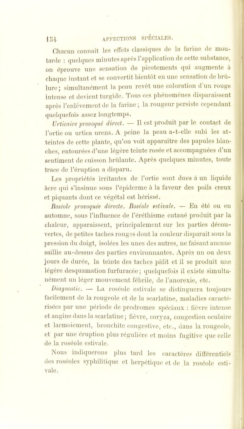 Chacun connaît les effets classiques de la farine de mou- tarde : quelques minutes après l'application de cette substance, on éprouve une sensation de picotements qui augmente à chaque instant et se convertit bientôt en une sensation de brû- lure; simultanément la peau revêt une coloration d'un rouge intense et devient turgidc. Tous ces phénomènes disparaissent après l'enlèvement tle la farine ; la rougeur persiste cependant quelquefois assez longtemps. Urticaire provoqué direct. — Il est produit par le contact de l'ortie ou urtica ureus. A peine la peau a-t-elle subi les at- teintes de cette plante, qu'on voit apparaître des papules blan- ches, entourées d'une légère teinte rosée et accompagnées d'un sentiment de cuisson brûlante. Après quelques minutes, toute trace de l'éruption a disparu. Les propriétés irritantes de l'ortie sont dues à un liquide acre qui s'insinue sous l'épiderme à la faveur des poils creux et piquants dont ce végétal est hérissé. Roséole provoquée directe. Roséole estivale. — En été ou en automne, sous l'influence de l'éréthisme cutané produit par la chaleur, apparaissent, principalement sur les parties décou- vertes, de petites taches rouges dont la couleur disparait sous la pression du doigt, isolées les unes des autres, ne faisant aucuni' saillie au-dessus des parties environnantes. Après un ou deux jours de durée, la teinte des taches pâlit et il se produit une légère desquamation furfuracée ; quelquefois il existe simulta- nément un léger mouvement fébrile, de l'anorexie, etc. Diagnostic. — La roséole estivale se distinguera toujûur;^ facilement de la rougeole et de la scarlatine, maladies caracté- risées par une période de prodromes spéciaux : fièvre intense et angine dans la scarlatine ; fièvre, coryza, congestion oculaire et larmoiement, bronchite congestive, etc., dans la rougeole, et par une éruption plus régulière et moins fugitive que celle de la roséole estivale. Nous indiquerons plus tard les caractères difi-érentiels dos roséoles syphililique et herpétique et de la roséole esti- vale.