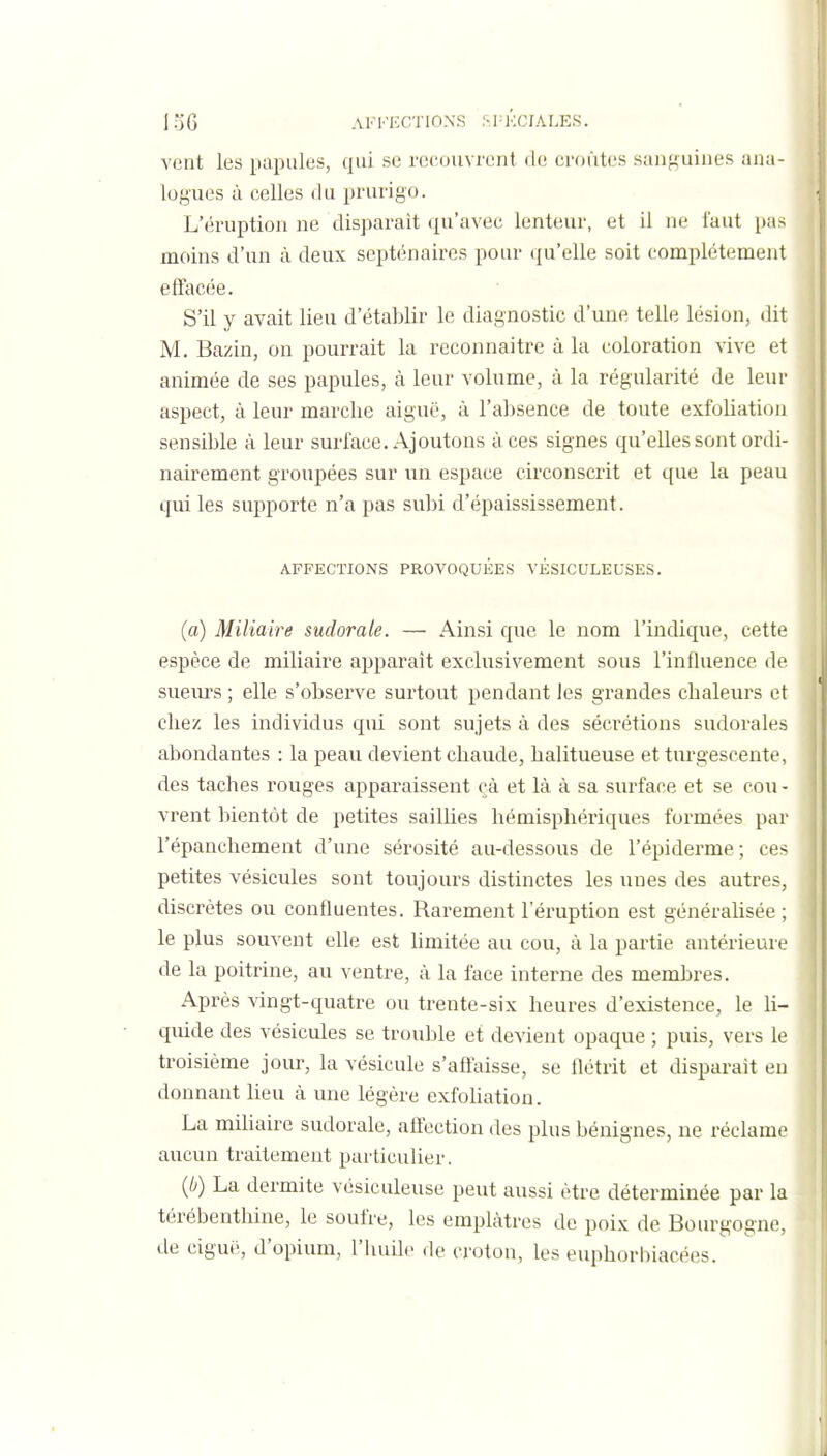 vent les papules, qui se recouvrent do croûtes sanguines ;uia- logues à celles du prurigo. L'éruption ne disparaît qu'avec lenteur, et il ne faut pas moins d'un à deux septénaires pour qu'elle soit complètement effacée. S'il y avait lieu d'établir le diagnostic d'une telle lésion, dit M. Bazin, on pourrait la reconnaître à la coloration vive et animée de ses papules, à leur volume, à la régularité de leur aspect, à leur marche aiguë, à l'absence de toute exfoliation sensible à leur surface. Ajoutons à ces signes qu'elles sont ordi- nairement groupées sur un espace circonscrit et que la peau qui les supporte n'a pas subi d'épaississement. AFFECTIONS PROVOQUÉES VÉSICULEUSES. (a) Miliaire sudorale. — Ainsi que le nom l'indique, cette espèce de miliaire apparaît exclusivement sous l'influence de sueurs ; elle s'observe surtout pendant les grandes chaleurs et chez les individus qui sont sujets à des sécrétions sudorales abondantes : la peau devient chaude, halitueuse et turgescente, des taches rouges apparaissent çà et là à sa surface et se cou - vrent bientôt de petites saillies hémisphériques formées par l'épanchement d'une sérosité au-dessous de l'épiderme; ces petites vésicules sont toujours distinctes les unes des autres, discrètes ou confluentes. Rarement l'éruption est généraUsée ; le plus souvent elle est hmitée au cou, à la partie antérieure de la poitrine, au ventre, à la face interne des membres. Après vingt-quatre ou trente-six heures d'existence, le li- quide des vésicules se trouble et devient opaque ; puis, vers le troisième jour, la vésicule s'affaisse, se Hétrit et disparait en donnant lieu à une légère exfoUatiou. La miliaire sudorale, affection des plus bénignes, ne réclame aucun traitement particulier. (//) La dermite vésiculeuse peut aussi être déterminée par la térébenthine, le soufre, les emplâtres do poix de Bourgogne, de ciguë, d'opium, l'huile de croton, les euphorbiacées.