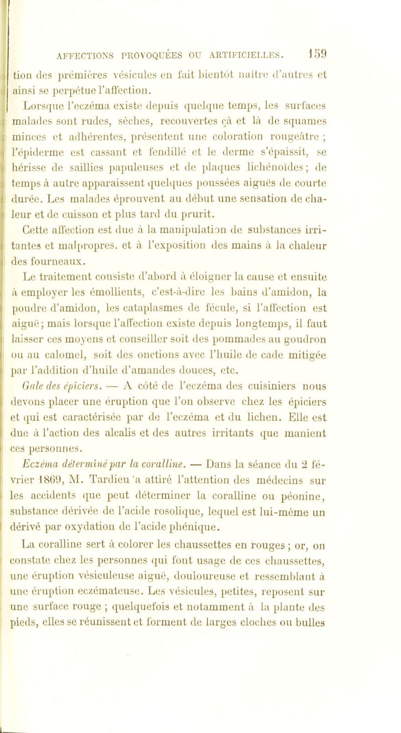 tion des premières vésicules en fuit Ijicntot naître d'autres et ainsi se perpétue l'aflection. Lorsque l'eczéma existe depuis quelque temps, les surfaces malades sont rudes, sèches, recouvertes çà et là de squames minces et adhérentes, présentent une coloration rougeâtre ; l'épiderme est cassant et fendillé et le derme s'épaissit, se liérisse de saillies papuleuses et de plaques lichénoïdes ; de temps à autre apparaissent quelques poussées aiguës de courte durée. Les malades éprouvent au début une sensation de cha- leur et de cuisson et plus tard du prurit. Cette affection est due à la manipulation de suljstances irri- tantes et mal[iropres. et à l'exposition des mains à la chaleur des fourneaux. Le ti'aitement consiste d'abord à éloigner la cause et ensuite à employer les émolUents, c'est-à-dire les bains d'amidon, la poudre d'amidon, les cataplasmes de fécule, si l'aflection est aiguë; mais lorsque l'affection existe depuis longtemps, il faut laisser ces moyens et conseiller soit des pommades au goudron ou au calomel, soit des onctions avec l'huile de cade mitigée l)ar l'addition d'huile d'amandes douces, etc. Gale des épiciers. — A côté de l'eczéma des cuisiniers nous devons placer une éruption que l'on observe chez les épiciers et qui est caractérisée par de l'eczéma et du lichen. Elle est due à l'action des alcaUs et des autres irritants que manient ces personnes. Eczéma délerminé par la coralline. — Dans la séance du i2 fé- vrier 1869, M. Tardieu'a attiré l'attention des médecins sur les accidents que peut déterminer la coralline ou péonine, substance déi'ivée de l'acide rosolique, lequel est lui-même un dérivé par oxydation de l'acide phénique. La coralline sert à colorer les chaussettes en rouges ; or, on constate chez les personnes qui fout usage de ces chaussettes, une éruption vésiculeuse aiguë, douloureuse et ressemblant à une éruption eczémateuse. Les vésicules, petites, reposent sur une surface rouge ; quelquefois et notamment à la plante des pieds, elles se réunissent et forment de larges cloches ou bulles