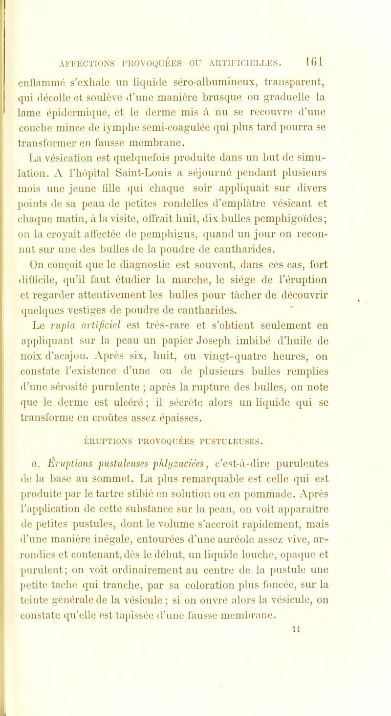 unOammc s'exluilo un liqui(ie séro-albumineux, transparent, qui décolle et soulève tl'une manière brusque ou graduelle la lame épidermique, et le derme mis à nu se recouvre d'une couche mince de lymphe semi-coagulée qui plus tard pourra se transformer en fausse membrane. La vésication est quelquefois produite dans un but de simu- lation. A rh()pital Saint-Louis a séjourné pendant plusieurs mois une jeune fille (pii chaque soir appliquait sur divers points de sa peau de petites rondelles d'emplâtre vésicant et chaque matin, à la visite, offrait huit, dix bulles pemphigoldes; on la croyait affectée de pemphigus, quand un jour on recon- nut sur une des bulles de la poudre de cantliarides. On conçoit (|ue le diagnostic est souvent, dans ces cas, fort (lifiicile, qu'il faut étudier la marche, le siège de l'éruption et regarder attentivement les bulles pour tâcher de découvrir quelques vestiges de poudre de cantliarides. Le rupia artificiel est très-rare et s'obtient seulement en appliquant sur la peau un papier Joseph imbibé d'huile de noix d'acajou. Après six, huit, ou vingt-quatre heui-es, on constate l'existence d'une ou de plusieurs bulles remphes d'une sérosité purulente ; après la rupture des bulles, on note que le derme est ulcéré ; il sécrète alors un liquide qui se transforme en croûtes assez épaisses. ÉRUPTIONS PROVOQUÉES PUSTULEUSES. a. Éniptions pustuleuses phhjzaciées, c'est-à-dire purulentes de la base au sommet. La plus remarquable est celle qui est produite par le tartre stibié en solution ou en pommade. Après l'application de cette substance sur la peau, on voit apparaître de petites pustules, dont le volume s'accroit rapidement, mais d'une manière inégale, entourées d'une auréole assez vive, ar- rondies et contenant, dès le début, un liquide louche, opaque et purulent; on voit ordinairement au centre de la pustule une petite tache qui tranche, par sa coloration plus foncée, sur la teinte générale de la vésicule ; si on ouvre alors la vésicule, on constate qu'elle est tapissée d'une fausse membrane. 11
