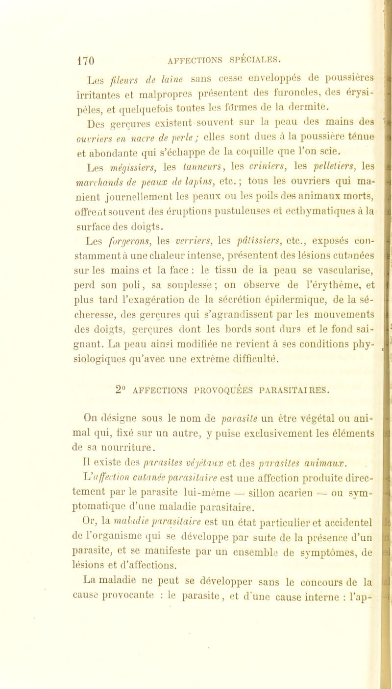 Les pleurs de laine suas cossii enveloppés de poussières irritantes et malpropres présentent des furoncles, des érysi- pcles, et quelquefois toutes les fermes de la dermite. Des gerçures existent souvent sur la peau des mains des ouvriers en nacre de perle; elles sont dues à la poussière ténue et abondante qui s'échappe de la coquille que l'on scie. Les mégissiers, les tanneurs, les criniers, les pelletiers, les marchands de peaux de lapins, etc. ; tous les ouvriers qui ma- nient journellement les peaux ou les poils des animaux morts, ofFreut souvent des éruptions pustuleuses et ectliymatiques à la surface des doigts. Les forgerons, les verriers, les pâtissiers, etc., exposés con- stamment à une chaleur intense, présentent des lésions cutanées sur les mains et la face : le tissu de la peau se vascularise, perd son poli, sa souplesse; on observe de l'érythème, et plus tard l'exagération de la sécrétion épidermique, de la sé- cheresse, des gerçures qui s'agrandissent par les mouvements des doigts, gerçures dont les bords sont durs et le fond sai- gnant. La peau ainsi modifiée ne revient à ses conditions phy- siologiques qu'avec une extrême difficulté. 2° AFFECTIONS PROVOQUEES PARASITAIRES. On désigne sous le nom de parasite un être végétal ou ani- mal qui, fixé sur un autre, y puise exclusivement les éléments de sa nourriture. Il existe des parasites véjélaux et des parasites animaux. L'affection cutanée parasitaire est une affection produite direc- tement par le parasite lui-même — sillon acarien — ou sym- ptomatique d'une maladie parasitaire. Or, la maladie parasitaire est un état particulier et accidentel de l'organisme qui se développe par suite de la présence d'un parasite, et se manifeste par un ensemble de symptômes, de lésions et d'affections. La maladie ne peut se développer sans le concours de la cause provocante : le parasite, et dune cause interne : l'ap-