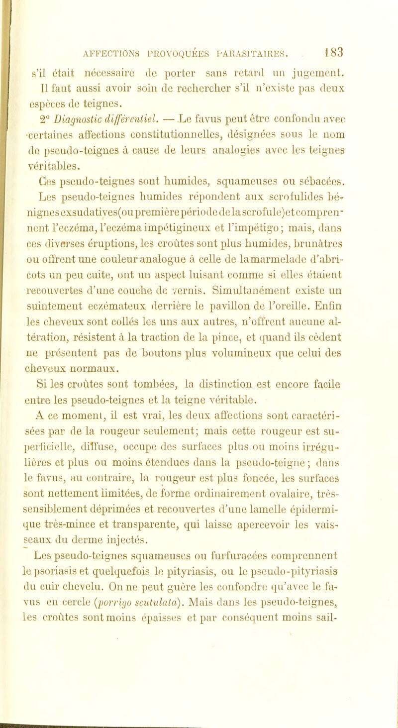 s'il était nc'iccssnirc de porter sans retard un jugement. II faut aussi avoir soin de reclierclier s'il n'existe pas deux espèces de teignes. 2° Diagnostic différentiel. — Le favus peut être confondu avec •certaines alfections constitutionnelles, désignées sous le nom de pseudo-teignes à cause de leurs analogies avec les teignes véritables. Ces pseudo-teignes sont humides, squameuses ou sébacées. Les pseudo-teignes humides répondent aux scrofulides bé- nignes exsudatives(ou première période de la scrof ule)et compren- nent l'eczéma, l'eczéma impétigineux et l'impétigo ; mais, dans ces diverses éruptions, les croûtes sont plus humides, brunâtres ou offrent une couleur analogue à celle de lamarmelade d'abri- cots un peu cuite, ont un aspect luisant comme si elles étaient recouvertes d'une couche de vernis. Simultanément existe un suintement eczémateux derrière le pavillon de l'oreille. Enfin les cheveux sont collés les uns aux autres, n'offrent aucune al- tération, résistent à la traction de la pince, et (juand ils cèdent ne présentent pas de boutons plus volumineux que celui des cheveux normaux. Si les croûtes sont tombées, la distinction est encore facile entre les pseudo-teignes et la teigne véritable. A ce momeni, il est vrai, les deux aflcctions sont caractéri- sées par de la rougeur seulement; mais cette rougeur est su- perficielle, diffuse, occupe des surfaces plus ou moins iri'égu- lières et plus ou moins étendues dans la pseudo-teigne ; dans le favus, au contrake, la rougeur est plus foncée, les surfaces sont nettement limitées, de forme ordinairement ovalaire, très- sensiblement déprimées et recouvertes d'une lamelle épidermi- que très-mince et transparente, qui laisse apercevoir les vais- seaux du derme injectés. Les pseudo-teignes squameuses ou furfuracées comprennent le psoriasis et quelquefois le pityriasis, ou le pseudo-pityriasis du cuir chevelu. On ne peut guère les confondre qu'avec le fa- vus en cercle {porrigo scutulata). Mais dans les pseudo-teignes, les croiites sont moins épaisses et par conséquent moins sail-