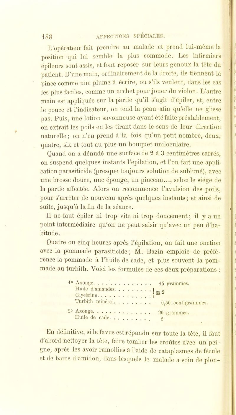 L'opérateur fait prendre au malade et prend lui-même la position qui lui semble la plus commode. Les infirmiers épileurs sont assis, et font reposer sur leurs genoux la tète du patient. D'une main, ordinairement de la droite, ils tiennent la pince comme une plume à écrire, ou s'ils veulent, dans les cas les plus faciles, comme un archet pour jouer du violon. L'autre main est appliquée sur la partie qu'il s'agit d'épiler, et, entre le pouce et l'indicateur, on tend la peau afin qu'elle ne glisse pas. Puis, une lotion savonneuse ayant été faite préalablement, on extrait les poils en les tirant dans le sens de leur direction naturelle ; on n'en prend à la fois qu'un petit nombre, deux, quatre, six et tout au plus un bouquet uniloculaii-e. Quand on a dénudé une surface de 2 à 3 centimètres carrés, on suspend quelques instants l'épilation, et l'on fait une appli- cation parasiticide (presque toujours solution de sublimé), avec une brosse douce, une éponge, un pinceau..., selon le siège de la partie affectée. Alors on recommence l'avulsion des poils, pour s'arrêter de nouveau après quelques instants ; et ainsi de suite, jusqu'à la fin de la séance. Il ne faut épiler ni trop vite ni trop doucement ; il y a un point intermédiaire qu'on ne peut saisir qu'avec un peu d'ha- bitude. Quatre ou cinq heures après l'épilation, on fait une onction avec la pommade parasiticide ; M. Bazin emploie de préfé- rence la pommade à l'huile de cade, et plus souvent la pom- made au turbith. Voici les formules de ces deux préparations : 1» Axonge Huile d'amandes Glycérine. .... Turbith minéral. 2° Axonge Huile de cade. . En définitive, si le ftivus est répandu sur toute la tête, il faut d'abord nettoyer la tête, faire tomber les croûtes avec un pei- gne, après les avoir ramollies à l'aide de cataplasmes de fécule et de bains d'amidon, dans lesquels le malade a soin de plon- 15 grammes. 0,50 centigrammes. 20 grammes. 2