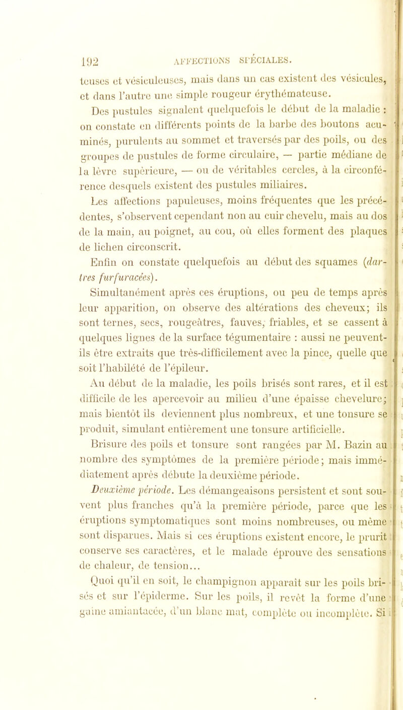 teusus et vcsiculeuscs, mais dans un cas existent des vésicules, et dans l'autre une simple rougeur érythémateuse. Des pustules signalent quelquefois le dcljut de la maladie : on constate eu différents points de la barbe des boutons acu- minés, purulents au sommet et traversés par des poils, ou des groupes de pustules de forme circulaire, — partie médiane de la lèvre supérieure, — ou de véritables cercles, à la circonfé- rence desquels existent des pustules miliaires. Les altections papulcuses, moins fréquentes que les précé- dentes, s'observent cependant non au cuir chevelu, mais au dos de la main, au poignet, au cou, où elles forment des plaques de lichen circonscrit. Enhn on constate quelquefois au début des squames {dar- tres furfuracées). Simultanément après ces éruptions, ou peu de temps après leur apparition, on observe des altérations des cheveux; ils sont ternes, secs, rougeàtres, fauves, friables, et se cassent à quelques lignes de la surface tégumentaire : aussi ne peuvent- ils être extraits que très-difficilement avec la pince, quelle que soit l'habilété de l'épileur. Au début de la maladie, les poils brisés sont rares, et il est difficile de les apercevoir au milieu d'une épaisse chevelui-e; mais bientôt ils deviennent plus nombreux, et une tonsure se produit, simulant entièrement une tonsure artificielle. Brisure des poils et tonsure sont rangées par M. Bazin au nombre des symptômes de la première période ; mais immé- diatement après débute la deuxième période. Deuxième période. Les démangeaisons persistent et sont sou- vent plus franches qu'à la première période, parce que les éruptions symptomatiques sont moins nombreuses, ou même sont disparues. Mais si ces éruptions existent encore, le prurit conserve ses caractères, et le malade éprouve des sensations de chaleur, de tension... Quoi qu'il en soit, le champignon apparaît sur les poils bri- sés et sur l'épiderme. Sur les poils, il revêt la forme d'une gaine amiantacée, d'un blanc mat, complète ou in(;omplèie. Si A