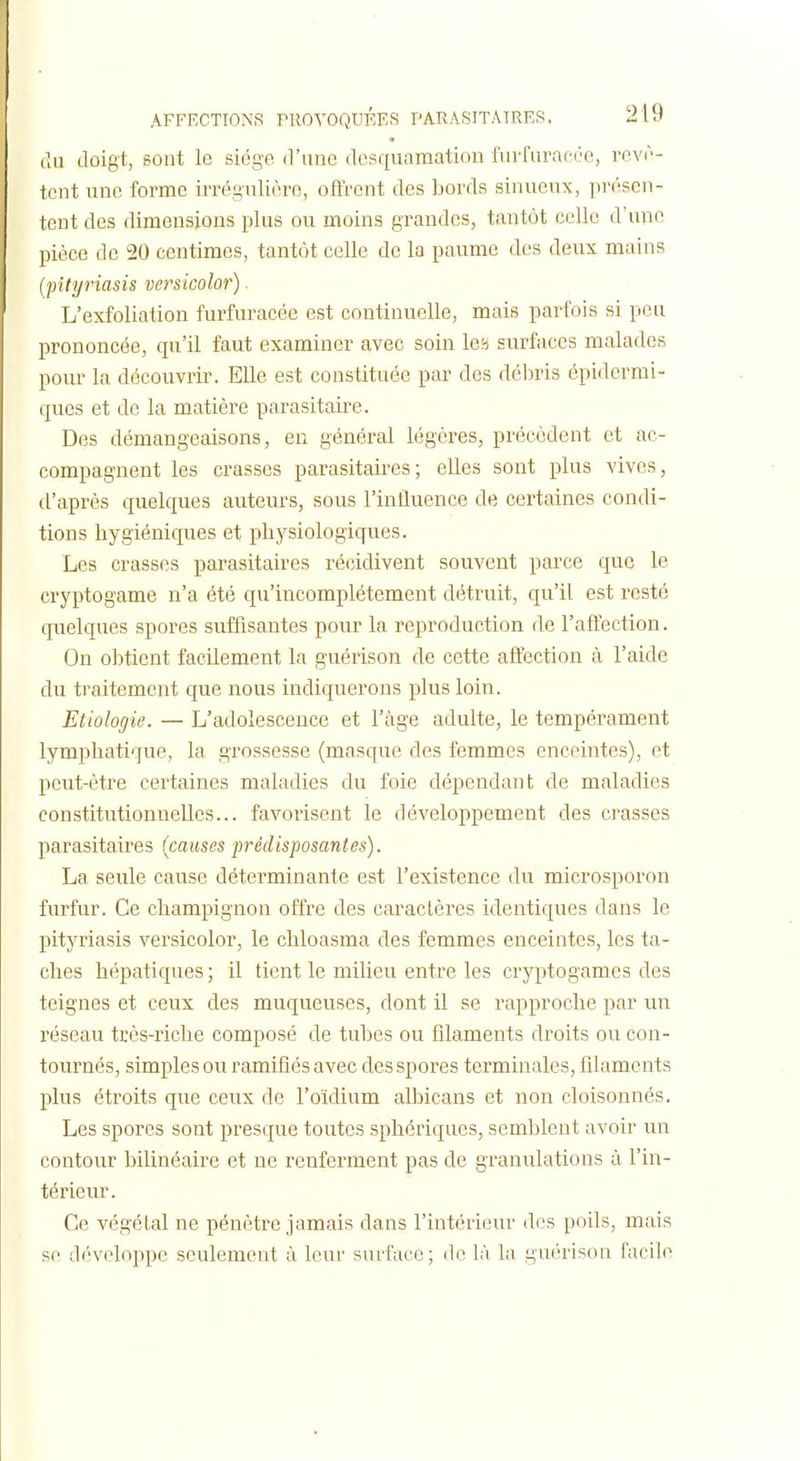 Cm tloigt, sont le siège d'une desquamation furfurafi'e, revê- tent une forme irrégulièro, ofFrcnt des bords sinueux, i)V('scn- tent des dimensions plus ou moins grandes, tantôt celle d'une pièce de 20 centimes, tantôt celle de la paume des deux mains (pityriasis versicolor). L'exfoliation furfuracée est continuelle, mais parfois si peu prononcée, qu'il faut examiner avec soin leb surfaces malades pour la découvrir. Elle est constituée par des débris épidermi- ques et de la matière parasitaire. Des démangeaisons, en général légères, précèdent et ac- compagnent les crasses parasitaires; elles sont plus vives, d'après quelques auteurs, sous l'intluence de certaines condi- tions hygiéniques et physiologiques. Les crasses parasitaires récidivent souvent parce que le cryptogame n'a été qu'incomplètement détruit, qu'il est resté quelques spores suffisantes pour la reproduction de l'affection. On obtient facilement la guérison de cette affection à l'aide du traitement que nous indiquerons plus loin. Etiologie. — L'adolescence et l'âge adulte, le tempérament lymphatique, la grossesse (masque des femmes enceintes), et peut-être certaines maladies du foie dépendant de maladies constitutionnelles... favorisent le développement des crasses parasitaires (causes prédisposantes). La seide cause déterminante est l'existence du microsporon furfur. Ce champignon offre des caractères identiques dans le pityriasis versicolor, le chloasma des femmes enceintes, les ta- ches hépatiques; il tient le milieu entre les cryptogames des teignes et ceux des muqueuses, dont il se rapproche par un réseau très-riche composé de tubes ou filaments droits ou con- tournés, simples ou ramifiés avec des spores terminales, filaments plus étroits que ceux de l'oïdium albicans et non cloisonnés. Les spores sont presque toutes sphériques, semblent avoir un contour bilinéaire et ne renferment pas de granulations ù l'in- térieur. Ce végétal ne pénètre jamais dans l'intérieur des poils, mais se développe seulement ù leur surface; de là la guérison facile