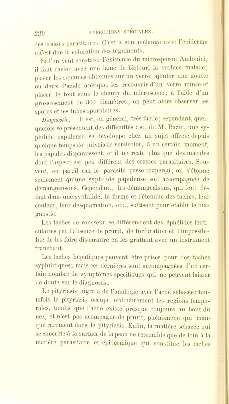 ,lfs crassos parasitaires. C'fist ù son mr'^Iange avec l'épirlerme qu'est due la coloration des téguments. Si l'on veut constater l'existence du microsporon Audouini, il faut racler avec une lame de bistouri la surface malade ; placer les squames obtenues sur un verre, ajouter une goutte ou deux d'acide acétique, les recouvrir d'un verre mince et placer le tout sous le champ du microscope ; à l'aide d'un grossissement de 300 diamètres, on peut alors observer les spores et les tubes sporulaires. Diagnostic. — Il est, en général, très-facile ; cependant, quel- quefois se présentent des difficultés : si, dit M. Bazin, une sy- pliilide papuleuse se développe chez un sujet affecté depuis quelque temps de pityriasis versicolor, à un certain moment, les papules disparaissent, et il ne reste plus que des macules dont l'aspect est peu différent des crasses parasitaires. Sou- vent, en pareil cas, le parasite passe inaperçu ; on s'étonne seulement qu'une syphihde papuleuse soit accompagnée de démangeaisons. Cependant, les démangeaisons, qui font dé- faut dans une syphilide, la forme et l'étendue des taches, leur couleur, leur desquamation, etc., suffisent pour établir le dia- gnostic. Les taches de rousseur se différencient des éphélides lenti- culaires par l'absence de prurit, de furfuration et l'impossibi- lité de les faire disparaître en les grattant avec un instrument tranchant. Les taches hépatiques peuvent être prises pour des taches syphilitiques ; mais ces dernières sont accompagnées d'un cer- tain nombre de symptômes spécifiques qui ne peuvent laisser de doute sur le diagnostic. Le pityriasis nigra a de l'analogie avec l'acné sébacée ; tou- tefois le pityriasis occupe ordinairement les régions tempo- rales, tandis que l'acné existe presque toujours au bout du nez, et n'est pas acompagné de prurit, phénomène qui man- que rarement dans le pityriasis. Enfin, la matière sébacée qui se concrète à la surface de la peau ne ressemble que de loin à la matière parasitairp. et épidermique qui constitue les taclies