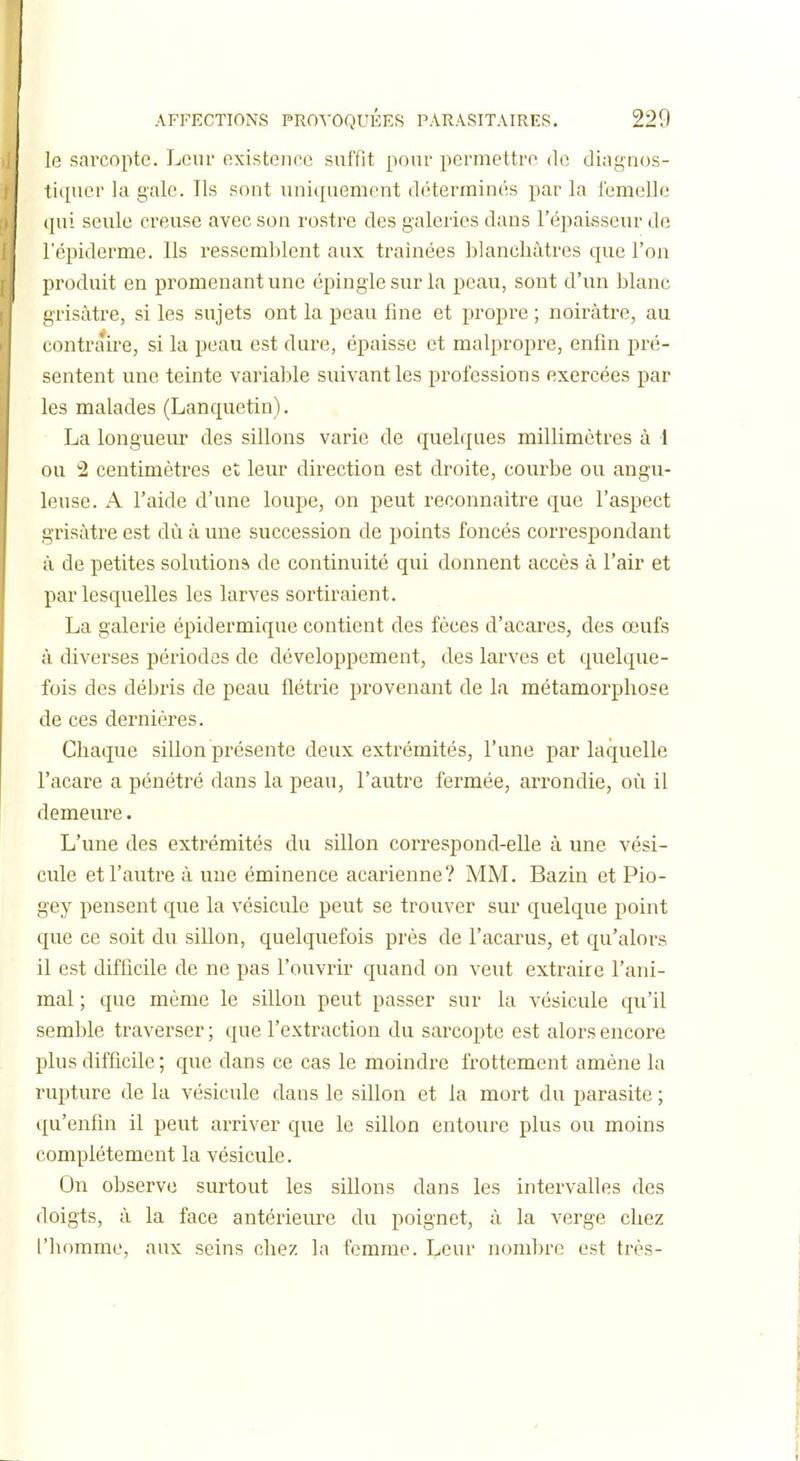 le sarcopte. Leur existence suffit pour permettre de dingnos- tiquer la gale. Ils sont uniquement déterminés par la femelle ([ui seule creuse avec son rostre des galeries dans l'épaisseur de l'épiderme. Ils ressemblent aux traînées blanchâtres que l'on produit en promenant une épingle sur la peau, sont d'un blanc grisâtre, si les sujets ont la peau fine et propre ; noirâtre, au contraire, si la peau est dure, épaisse et malpropre, enfin pré- sentent une teinte variable suivant les professions exercées par les malades (Lanquetin). La longueur des sillons varie de quelques millimètres à 1 ou 2 centimètres et leur direction est droite, courbe ou angu- leuse. A l'aide d'une loupe, on peut reconnaître que l'aspect grisâtre est dù à une succession de points foncés correspondant à de petites solutions de continuité qui donnent accès à l'air et par lesquelles les larves sortiraient. La galerie épidermique contient des fèces d'acares, des œufs à diverses périodes de développement, des larves et quelque- fois des débris de peau flétrie provenant de la métamorphose de ces dernières. Chaque sillon présente deux extrémités, l'une par laquelle l'acare a pénétré dans la peau, l'autre fermée, arrondie, où il demeure. L'une des extrémités du sillon correspond-elle à une vési- cule et l'autre à une éminence acarienne? MM. Bazin et Pio- gey pensent que la vésicule peut se trouver sur quelque point que ce soit du sillon, quelquefois près de l'acarus, et qu'alors il est difficile de ne pas l'ouvrir quand on veut extraire l'ani- mal ; que même le sillon peut passer sur la vésicule qu'il semble traverser ; que l'extraction du sarcopte est alors encore plus difficile ; que dans ce cas le moindre frottement amène la rupture de la vésicule dans le sillon et la mort du parasite ; qu'enfin il peut arriver que le sillon entoure plus ou moins complètement la vésicule. On observe surtout les sillons dans les intervalles des doigts, à la face antérieure du poignet, ù la verge chez l'homme, aux seins chez la femme. I^cuv nombre est très-