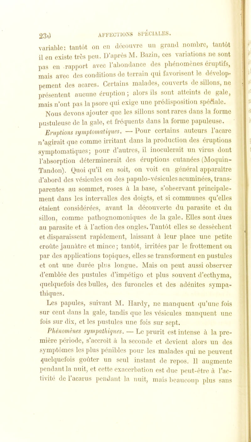 variable: tantôt on en découvre uii grand nombre, tantôt il on existe très peu. D'après M. Bazin, ces variations ne sont pas en rapport avec l'aljondance des pliénomènes éruptifs, mais avec des conditions de terrain qui favorisent le dévelop- pement des acares. Certains malades, couverts de sillons, ne présentent aucune éruption; alors ils sont atteints de gale, mais n'ont pas la psore qui exige une prédisposition spéciale. Nous devons ajouter que les sillons sont rares dans la forme pustuleuse de la gale, et fréquents dans la forme papuleuse. Eruptions sijmptomatiques. ~ Pour certains auteurs l'acare n'agirait que comme irritant dans la production des éruptions symptomatiques; pour d'autres, il inoculerait un virus dont l'absorption déterminerait des éruptions cutanées (Moquin- Tandon). Quoi qu'il en soit, on voit en général apparaître d'abord des vésicules ou des papulo-vésiculesacuminées, trans- parentes au sommet, roses à la base, s'observant principale- ment dans les intervalles des doigts, et si communes qu'elles étaient considérées, avant la découverte du parasite et du sillon, comme pathognomoniques de la gale. EUes sont dues au parasite et à l'action des ongles. Tantôt elles se dessèchent et disparaissent rapidement, laissant à leur place une petite croûte jaunâtre et mince ; tantôt, irritées par le frottement ou par des applications topiques, elles se transforment en pustules et ont une durée pliis longue. Mais on peut aussi observer d'emblée des pustules d'impétigo et plus souvent d'ecthyma, quelquefois des bulles, des furoncles et des adénites sympa- thiques. Les papules, suivant M. Hardy, ne manquent qu'une fois sur cent dans la gale, tandis que les vésicules manquent une fois sur dix, et les pustules une fois sur sept. Phénomènes sympathiques. — Le prurit est intense à la pre- mière période, s'accroit à la seconde et devient alors un des symptômes les plus pénibles pour les malades qui ne peuvent quelquefois goûter un seul instant de repos. 11 augmente pendant la nuit, et cette exncerbation est due peut-être à l'ac- tivité del'acarus pendant la nuit, mais beaucoup plus sans