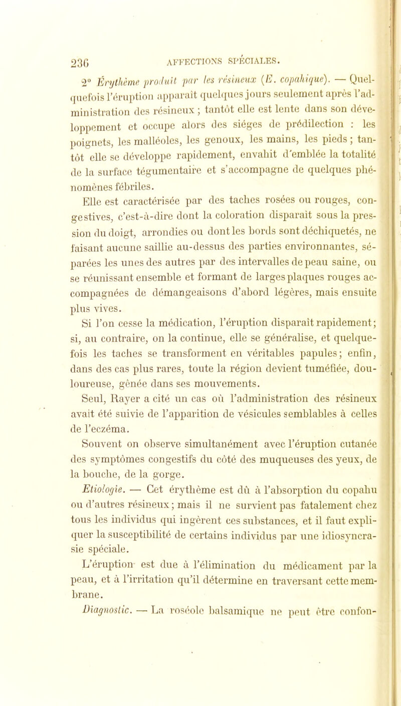 2 Érylhèmc. proiluit par les résineux {E. copahiqw;). — Quel- quefois l'éruption apparaît quelques jours seulement après l'ad- ministration des résineux ; tantôt elle est lente dans son déve- loppement et occupe alors des sièges de prédilection : les poignets, les malléoles, les genoux, les mains, les pieds ; tan- ' tôt elle se développe rapidement, envahit d'emblée la totalité de la surface tégumentaire et s'accompagne de quelques phé- nomènes fébriles. ; Elle est caractérisée par des taches rosées ou rouges, con- gé stives, c'est-à-dire dont la coloration disparait sous la près- , sion du doigt, arrondies ou dont les bords sont déchiquetés, ne . faisant aucune saillie au-dessus des parties environnantes, sé- parées les unes des autres par des intervalles de peau saine, ou se réunissant ensemble et formant de larges plaques rouges ac- compagnées de démangeaisons d'abord légères, mais ensuite . plus -sàves, M Si l'on cesse la médication, l'éruption disparaît rapidement ; si, au contraire, on la continue, elle se généraUse, et quelque- fois les taches se transforment en véritables papules ; enfin, dans des cas plus rares, toute la région devient tuméfiée, dou- loureuse, gênée dans ses mouvements. Seul, Rayer a cité un cas où l'administration des résineux avait été suivie de l'apparition de vésicules semblables à celles de l'eczéma. ^ Souvent on observe simultanément avec l'éruption cutanée { des symptômes congestifs du côté des muqueuses des yeux, de j la bouche, de la gorge. Etiologie. — Cet érythème est dû à l'absorption du copahu ou d'autres résineux ; mais il ne survient pas fatalement chez tous les individus qui ingèrent ces substances, et il faut expli- quer la susceptibilité de certains individus par une idiosyncra- sie spéciale. L'éruption- est due à l'éhmination du médicament par la peau, et à l'irritation qu'il détermine en traversant cette mem- brane. Diagnoslic. — La ros(;ole Ijalsamique no peut être confon-