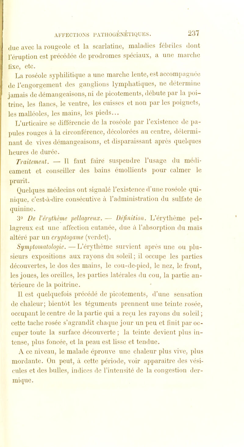 duc avec Ui rougeole et la scarlatine, maladies fébriles dont l'éruption est précédée de prodromes spéciaux, a une marche lixe, etc. La roséole syphilitique a une marche lente, est accompagnée de l'engorgement des ganglions lymphatiques, ne détermine jamais de démangeaisons, ni de picotements, débute par la poi- trine, les flancs, le ventre, les cuisses et non par les poignets, les malléoles, les mains, les pieds... L'urticaire se différencie de la roséole par l'existence de pa- pules rouges à la circonférence, décolorées au centre, détermi- nant de vives démangeaisons, et disparaissant après quelques heures de durée. Traitement. — 11 faut faire suspendre l'usage du médi- cament et conseiller des bains émoUicnts pour calmer le prurit. Quelques médecins ont signalé l'existence d'une roséole qui- nique. c'est-à-dire consécutive à l'administration du sulfate de quinine. 3 De Vérijthèmo pellagmix. — Définition. L'érythéme pel- lagreux est une affection cutanée, due à l'absorption du maïs altéré par un cnjiUogame (vcrdet). Symptomatologie. — L'érythéme survient après une ou plu- sieurs expositions aux rayons du soleil; il occupe les parties découvertes, le dos des mains, le cou-de-pied, le nez, le front, les joues, les oreilles, les parties latérales du cou, la partie an- térieure de la poitrine. Il est quelquefois précédé de picotements, d'une sensation de chaleur; bientôt les téguments prennent une teinte rosée, occupant le centre de la partie qui a reçu les rayons du soleil; cette tache rosée s'agrandit chaque jour un peu et finit par oc- cuper toute la surface découverte ; la teinte devient plus in- tense, lîlus foncée, et la peau est lisse et tendue. A ce niveau, le malade éprouve une chaleur plus vive, plus mordante. On peut, à cette période, voir apparaître des vési- cules et des bulles, indices de l'intensité de la congestion der- mique .