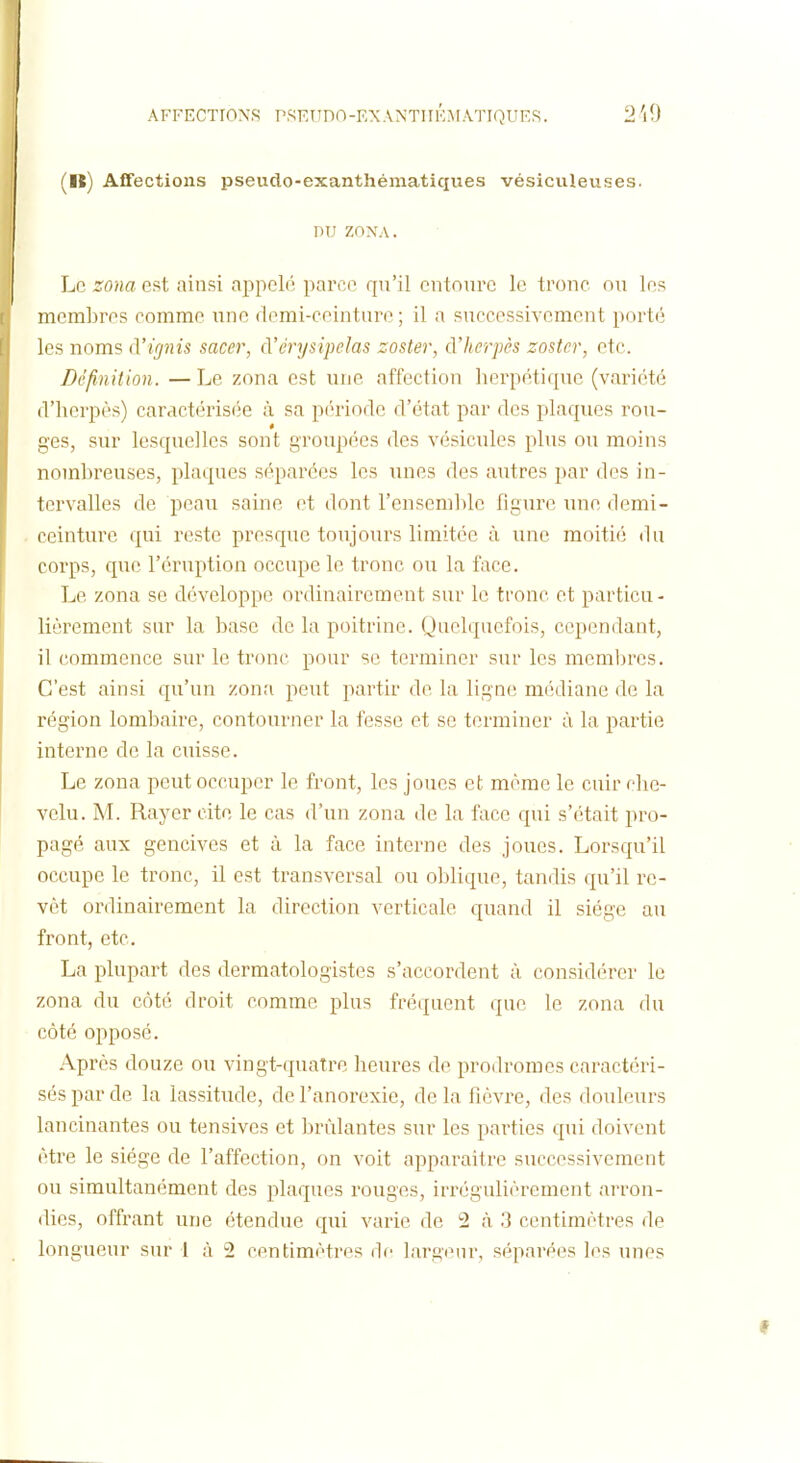 AFFECTIONS PSKTIDO-EXANTIIKMATIQUES. 2'l0 (lî) Affections pseuclo-exanthématiques vésiculeuses. nu zoxA. Le zona est ainsi appelé parce qu'il entoure le tronc ou les membres comme une demi-ceinture; il a successivement porté les noms d'ignis sacer, d'érysipelas zoster, d'herpès zostcr, etc. Définition. — Le zona est une affection herpétique (variété fVherpès) caractérisée à sa période d'état par des plaques rou- ges, sur lesquelles sont groupées des vésicules plus ou moins nombreuses, plaques séparées les unes des autres par des in- tervalles de peau saine et dont l'ensendilc figure une demi- ceinture qui reste presque toujours limitée à une moitié du corps, que l'éruption occupe le tronc ou la face. Le zona se développe ordinairement sur le tronc et particu- lièrement sur la base de la poitrine. Quelquefois, cependant, il commence sur le tronc pour se terminer sur les memijrcs. C'est ainsi qu'un zona peut partir de la ligne médiane de la région lombaire, contourner la fesse et se terminer à la partie interne de la cuisse. Le zona peut occuper le front, les joues et même le cuir che- velu. M. Rayer cite le cas d'un zona de la face qui s'était pro- pagé aux gencives et à la face interne des joues. Lorscju'il occupe le tronc, il est transversal ou ol^lique, tandis qu'il re- vêt ordinairement la direction verticale quand il siège au front, etc. La plupart des dermatologistes s'accordent à considérer le zona du côté droit comme plus fréquent que le zona du côté opposé. Après douze ou vingt-quatre heures de prodromes caractéri- sés par de la lassitude, de l'anorexie, de la fièvre, des douleurs lancinantes ou tensivcs et brûlantes sur les parties qui doivent être le siège de l'affection, on voit apparaître successivement ou simultanément des plaques rouges, irrégulièrement arron- dies, offrant une étendue qui varie de 2 à 3 centimètres de longueur sur 1 à 2 centimètres de largeur, séparées les unes