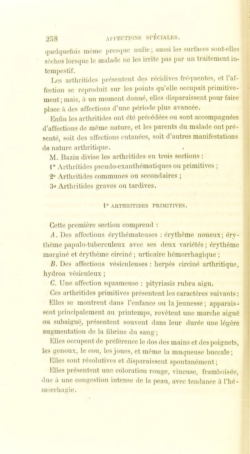 quelquefois même presiiuc nulle ; aussi les surlaces sont-elles? sèches lorsque le malade ne les irrite pas par un traitement in- tempestif. Les arthritiflcs présentent des récidives fréquentes, et l'af- fection se reproduit sur les points qu'elle occupait primitive- ment; mais, à im moment donné, elles disparaissent pour faire place à des affections d'une période plus avancée. Enfin les arthritides ont été précédées ou sont accompagnées d'affections de même nature, et les parents du malade ont pré- senté, soit des affections cutanées, soit d'autres manifestations de nature arthritique. M. Bazin divise les arthritides en trois sections : 1° Arthritides pseudo-exanthématiques ou primitives ; 2 Arthritides communes ou secondaires ; 3 Arthritides graves ou tardives. l ARTHRITIDES PRIMITIVES. Cette première section comprend : A. Des affections érythémateuses : érj^hème noueux ; éry- thème papulo-tuberculeux avec ses deux variétés ; érythème marginé et érythème circiné ; urticaire hémorrhagique ; B. Des affections vésiculeuses : herpès circiné arthritique, hydroa vésiculeux ; C. Une affection squameuse : pityriasis riihra aigu. Ces arthritides primitives présentent les caractères suivants : Elles se montrent dans l'enfance ou la jeunesse; apparais- sent principalement au printemps, revêtent une marche aiguë ou suhaiguë, présentent souvent dans leur durée une légère augmentation de la fibrine du sang ; Elles occupent de préférence le dos des mains et des poignets, les genoux, le cou, les joues, et même la muqueuse buccale ; Elles sont résolutives et disparaissent spontanément ; Elles présentent une coloration rouge, vineuse, framboiséc, due à une congestion intense de la peau, avec tendance à l'Jié- inorrhagie.