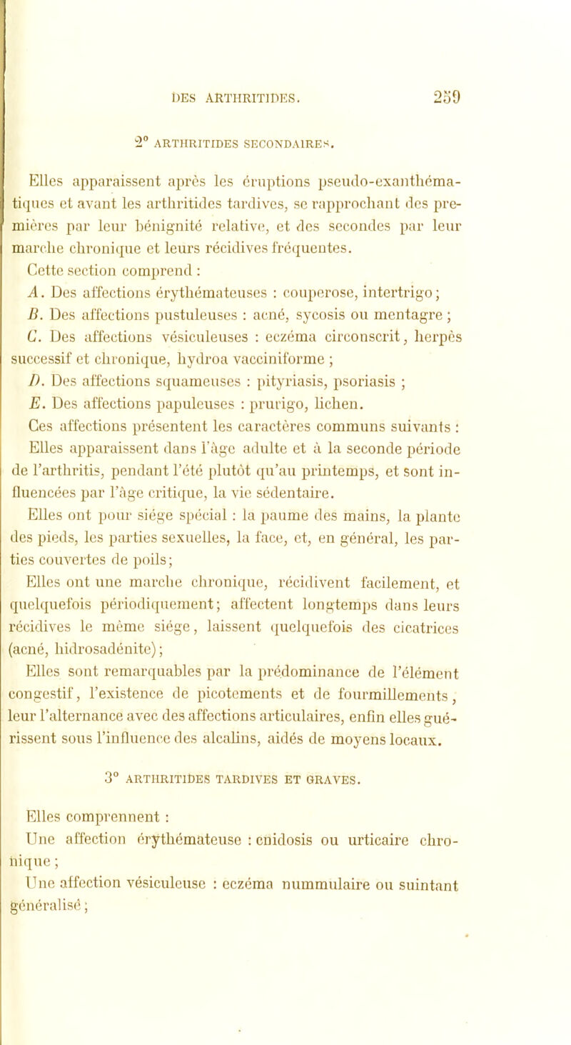 2° ARTHRITIDES SECONDAIRES. Elles apparaissent après les éruptions pseiulo-exanthéma- tiqiies et avant les arthritides tardives, se l'approchant des pre- mières par leur bénignité relative, et des secondes par leur marche chronique et leurs récidives fréquentes. Cette section comprend : A. Des affections érythémateuses : couperose, intertrigo ; B. Des affections pustuleuses : acné, sycosis ou mentagre ; C. Des affections vésiculeuses : eczéma circonscrit, hei'pès successif et chronique, liydroa vacciniforme ; D. Des affections squameuses : pityriasis, psoriasis ; E. Des affections papuleuses : prurigo, lichen. Ces affections présentent les caractères communs suivants : Elles apparaissent dans l'âge adulte et à la seconde période de l'arthritis, pendant l'été plutôt qu'au printemps, et sont in- fluencées par l'âge critique, la vie sédentaire. Elles ont pour siège spécial : la paume des mains, la plante des pieds, les parties sexuelles, la face, et, en général, les par- ties couvertes de poils; Elles ont une marche chronique, récidivent facilement, et quelquefois périodiquement; affectent longtemps dans leurs récidives le même siège, laissent quelquefois des cicatrices (acné, hidrosadénite) ; Elles sont remarquables par la prédominance de l'élément congestif, l'existence de picotements et de fourmillements, leur l'alternance avec des affections articulaires, enfin elles gué- rissent sous l'influence des alcalins, aidés de moyens locaux. 3° ARTHRITIÛES TARDIVES ET GRAVES, Elles comprennent : Une affection érythémateuse : cnidosis ou urticaire chro- hique ; Une affection vésiculeuse : eczéma nummulaire ou suintant généralisé ;