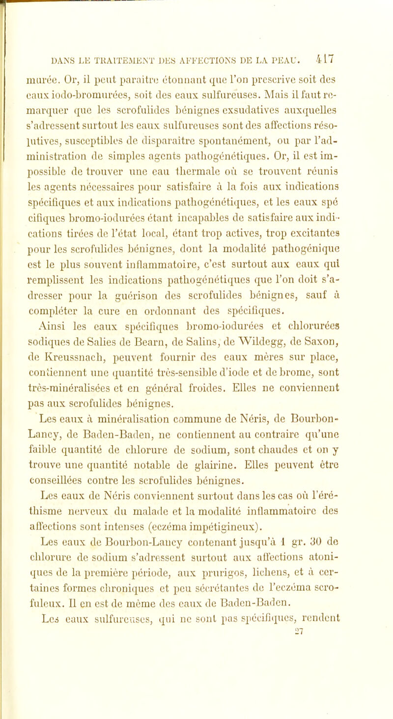 inul'ée. Or, il peut paraitn; étonnant que l'on prescrive soit des eaux iodo-bromurécs, soit des eaux sulfureuses. Mais il faut re- marquer que les scrofulides bénignes cxsudatives auxquelles s'adressent surtout les eaux sulfureuses sont des affections réso- lutives, susceptibles de disparaître spontanément, ou par l'ad- ministration de simples agents pathogénctiques. Or, il est im- possible de trouver une eau thermale où se trouvent réunis les agents nécessaires pour satisfaire à la fois aux indications spécifiques et aux indications pathogénétiques, et les eaux spc cifiques bromo-iodurées étant incapables de satisfaire aux indi- cations tirées de l'état local, étant trop actives, trop excitantes pour les scrofulides bénignes, dont la modalité pathogénique est le plus souvent inflammatoire, c'est surtout aux eaux qui remplissent les indications pathogénétiqiies que l'on doit s'a- dresser pour la guérison des scrofulides bénignes, sauf à compléter la cure en ordonnant des spécifiques. Ainsi les eaux spécifiques bromo-iodurées et chlorurées sodiques de Salies de Bearn, de Salins, de Wildegg, de Saxon, de Kreussnach, peuvent fournir des eaux mères sur place, contiennent une quantité très-sensible d'iode et de brome, sont très-minéralisées et en général froides. Elles ne conviennent pas aux scrofulides bénignes. Les eaux à minéralisation commune de Néris, de Bourbon- Lancy, de Baden-Baden, ne contiennent au contrake qu'une faible quantité de chlorure de sodium, sont chaudes et on y trouve une quantité notable de glairine. Elles peuvent être conseillées contre les scrofulides bénignes. Les eaux de Néris conviennent surtout dans les cas où l'éré- thisme nerveux du malade et la modalité inflammatoire des aflections sont intenses (eczéma impétigineux). Les eaux de Bourbon-Lancy contenant jusqu'à 1 gr. 30 do chlorure de sodium s'adressent surtout aux afiections atoni- ques de la première période, aux prurigos, lichens, et à cer- taines formes chroniques et peu sécrétantes do l'eczéma scro- fulcux. Il en est de même des eaux de Baden-Baden. Lc6 eaux sulfureuses, qui ne sont pas spécifiques, rendent 27