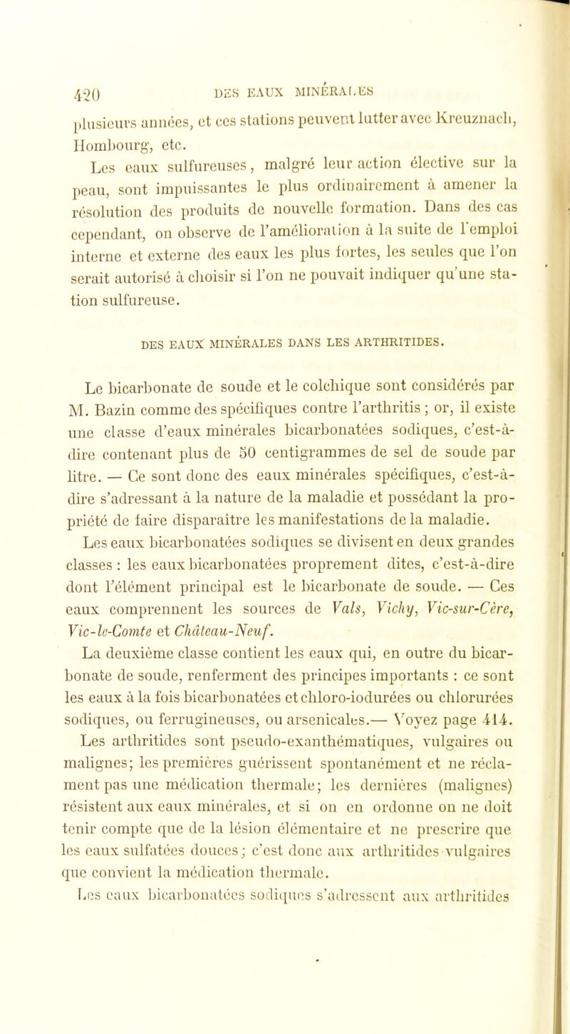 plusieurs années, et ces stations peuvent lutter avec Krcuznacli, Hombourg, etc. Les eaux sulfureuses, malgré leur action élective sur la peau, sont impuissantes le plus ordinairement à amener la résolution des produits de nouvelU; formation. Dans des cas cependant, on observe de l'amélioraiion à la suite de l'emploi interne et externe des eaux les plus fortes, les seules que l'on serait autorisé à choisir si l'on ne pouvait indiquer qu'une sta- tion sulfureuse. DES EAUX MINÉRALES DANS LES ARTHRITIDES. Le bicarbonate de soude et le colchique sont considérés par M. Bazin comme des spécifiques contre l'arthritis ; or, il existe ime classe d'eaux minérales bicarbonatées sodiques, c'est-à- dire contenant plus de 50 centigrammes de sel de soude par litre. — Ce sont donc des eaux minérales spécifiques, c'est-à- dire s'adressant à la nature de la maladie et possédant la pro- priété de faire disparaître les manifestations de la maladie. Les eaux bicarbonatées sodiques se divisent en deux grandes classes: les eaux bicarbonatées proprement dites, c'est-à-dire dont l'élément principal est le bicarbonate de soude. — Ces eaux comprennent les sources de Vais, Vichy, Vic-sur-Cère, Vic-lc-Comte et Château-Neuf. La deuxième classe contient les eaux qui, en outre du bicar- bonate de soude, renferment des principes importants : ce sont les eaux à la fois bicarbonatées et chloro-iodurées ou chlorurées sodiques, ou ferrugineuses, ou arsenicales.— N'oyez page 414. Les arthritides sont pseudo-exanthématiques, vulgaires ou malignes; les premières guérissent spontanément et ne récla- ment pas une médication thermale ; les dernières (malignes) résistent aux eaux minérales, et si on en ordonne on ne doit tenir compte que de la lésion élémentaire et ne prescrire que les eaux sulfatées douces; c'est donc aux arthritides vulgaires que convient la médication thermale. liCS eaux Ijicavbonatées sodiques s'adressent aux arthritides