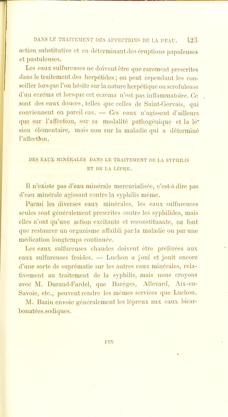 action siiljstitativo. et en déterminant des éruptions papulouses et pustuleuses. Les eaux sulfureuses ne doivent être que rarement prescrites dans le traitement des herpétides ; on peut cependant les con- seiller lorsque l'on hésite sur la nature herpétique ou scrofuleuse d'un eczéma et lorsque cet eczéma n'est pas inflammatoire. Ce sont des eaux douces, telles que celles de Saint-Gervais, qui conviennent en pareil cas. — Ces eaux n'agissent d'ailleurs que sur l'aftection, sur sa modalité patliogéniquc et la lé sion élémentaire, mais non sur la maladie qui a déterminé l'afïectJon. DES EAUX MINÉRALES DANS LE TRAITEMENT DE LA SYPHILIS ET DE LA LÈPRE. Il n'existe pas d'eau minérale mercurialisée, c'est-à-dire pas d'eau minérale ar^issant contre la syphilis même. Parmi les diverses eaux minérales, les eaux sulfureuses seules sont généralement prescrites contre les syphilides, mais elles n'ont qu'une action excitante et reconstituante, ne font que restaurer un organisme aftaihli parla maladie ou par une médication longtemps continuée. Les eaux sulfureuses chaudes doivent être préférées aux eaux sulfureuses froides. — Ludion a joui et jouit encore d'une sorte de suprématie sur les autres eaux minérales, rela- tivement au traitement de la syphiUs, mais nous croyons avec M. Durand-Fardel, que Baréges, AUevard, Aix-en- Savoie, etc., peuvent rendre les mêmes services que Luchon. M. Bazin envoie généralement les lépreux aux eaux bicar- bonatées.sodiques. FIN