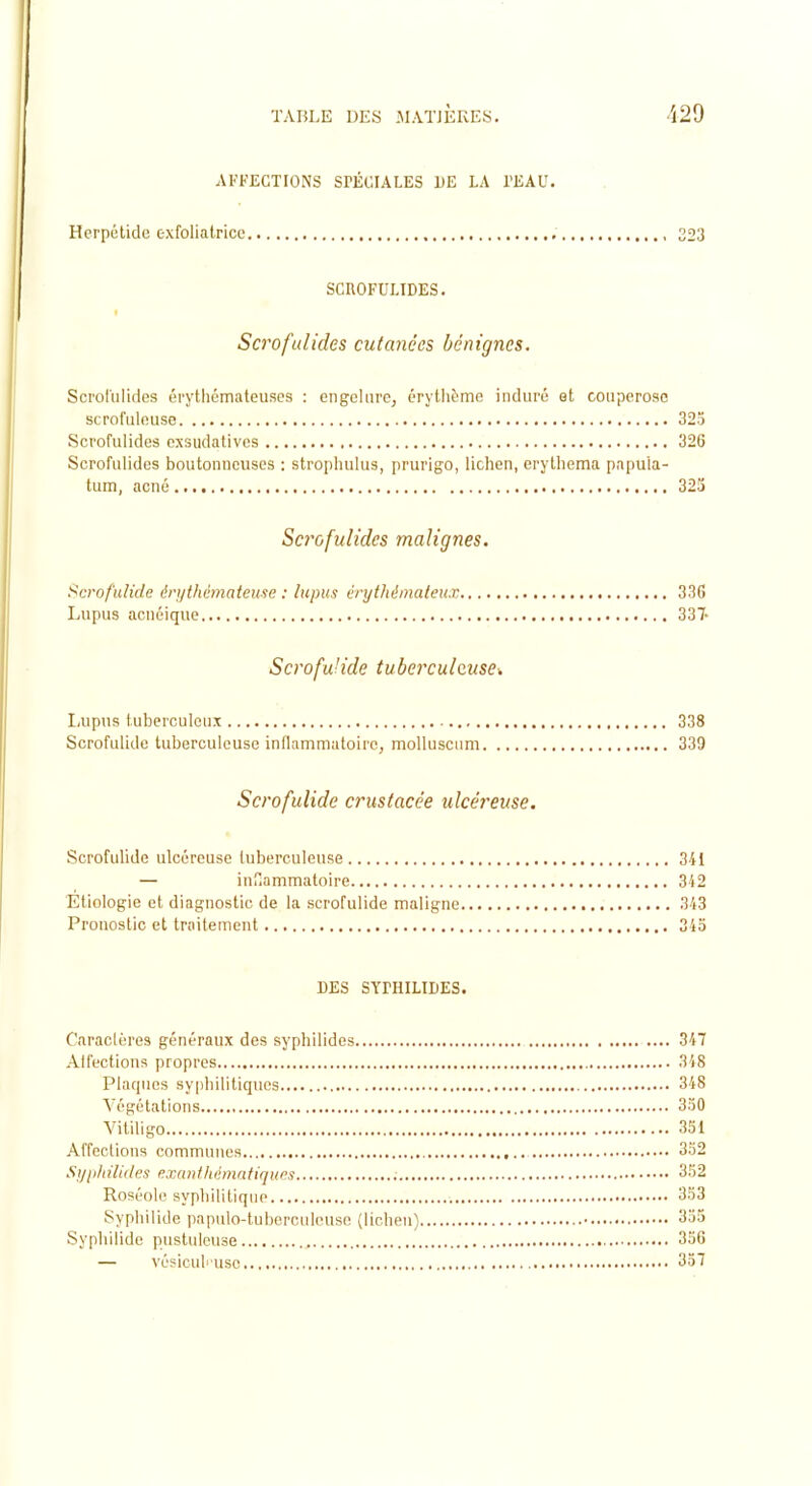 AFFECTIONS SPÉCIALES UE LA l'KAU. Herpétidc exfoliatrice , 323 SCUOFULIDES. Scrofulides cutanées bénignes. Sci'ot'ulides érythémateuses : engelure, érytlième induré et couperose scrofuleuse 32o Scrofulides exsudativcs 326 Scrofulides boutonneuses : stroiihulus, prurigo, lichen, erylliema papula- tum, acné 323 Scrofulides malignes. i^crofnlide én/thémateuse : lupus érythémateux 336 Lupus acnéique 337- Scrofu'ide tuberculeuse^ Lupus tuberculeux 338 Scrofulide tuberculeuse inflammatoire, molluscimi 339 Scrofulide crustacée ulcéreuse. Scrofulide ulcéreuse tuberculeuse 341 — inf.ammatoire 342 Etiologie et diagnostic de la scrofulide maligne 343 Pronostic et traitement 345 DES SYPHILIDES. Caraclùres généraux des syphilides 347 Alfections propres 3'i8 Plaques syphilitiques 348 Végétations 3.)0 Vitiligo 331 Affections communes 3o2 Sijiilnlides eTAinihémntiqucs 3rj2 Roséole syphilitique 3o3 Syphilide papulo-tuberculeusc (lichen) 3;)5 Syphilide pustuleuse 3aG — vé?iculi use 357