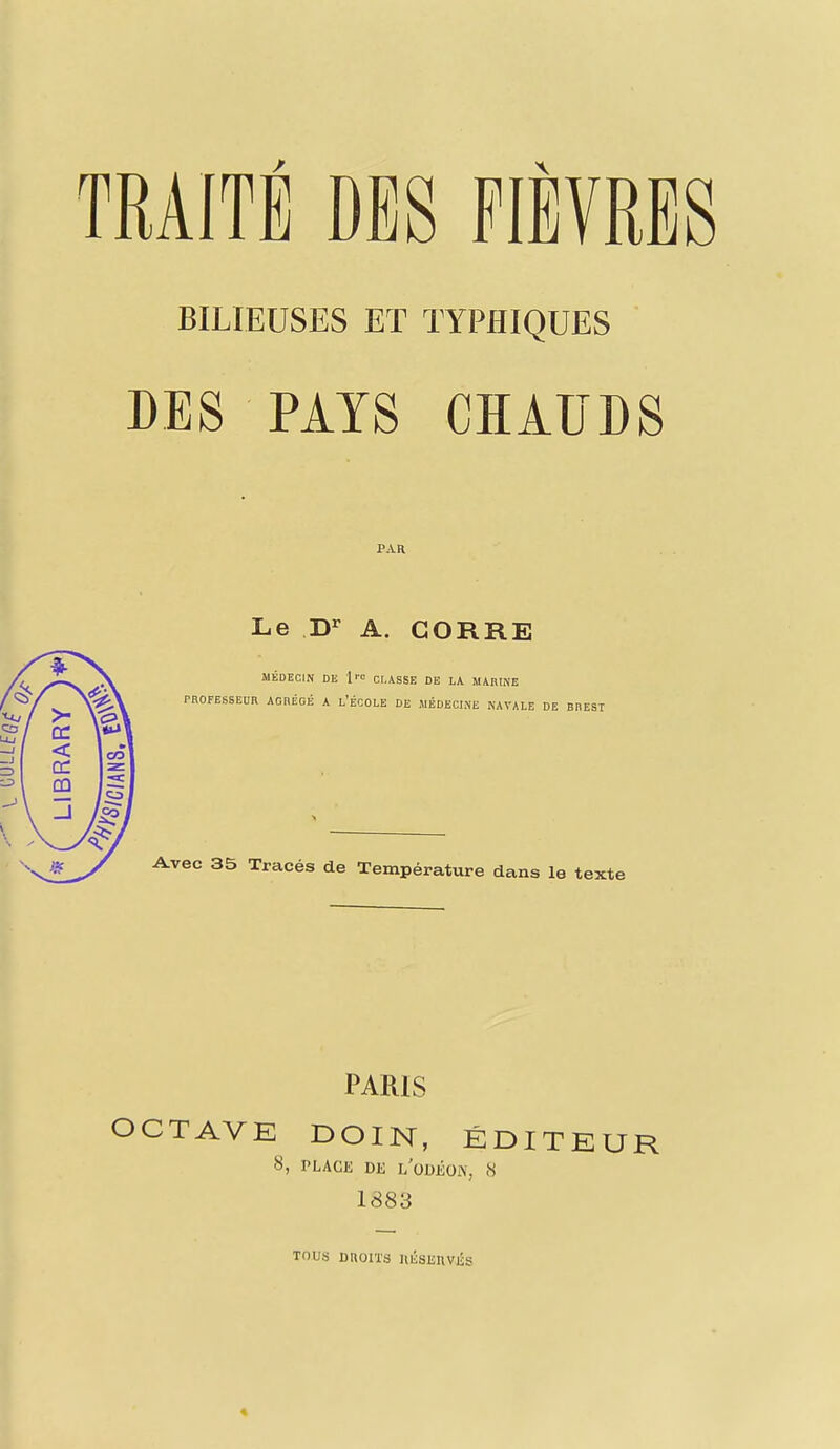 TRAITÉ DES FIÈVRES BILIEUSES ET TYPHIQUES DES PAYS CHAUDS PAR Le Dr A. CORRE MÉDECIN DE 1™ CLASSE DE LA MARINE PROFESSEUR AGRÉGÉ A L'ÉCOLE DE MÉDECINE NAVALE DE BREST Avec 35 Tracés de Température dans le texte PARIS OCTAVE DOIN, ÉDITEUR 8, rLACIÎ DE l/ODÉON, 8 1883 TOUS DROITS IllSSEItvis