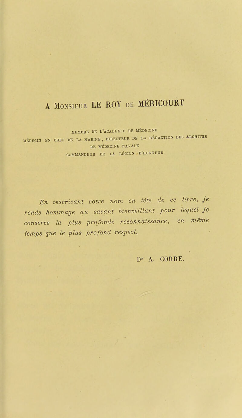 A Monsieur LE ROY de MÉRICOURT MEMBRE DE l'ACADÉMIE DE MÉDECINE MÉDECIN EN CHEF DE LA MARINE, DIRECTEUR DE LA RÉDACTION DES ARCHIVES DE MÉDECINE NAVALE COMMANDEUR DE LA LÉGION D'HONNEUR En inscrivant votre nom en tête de ce livre, je rends hommage au savant bienveillant pour lequel je conserve la plus profonde reconnaissance, en même temps que le plus profond respect,