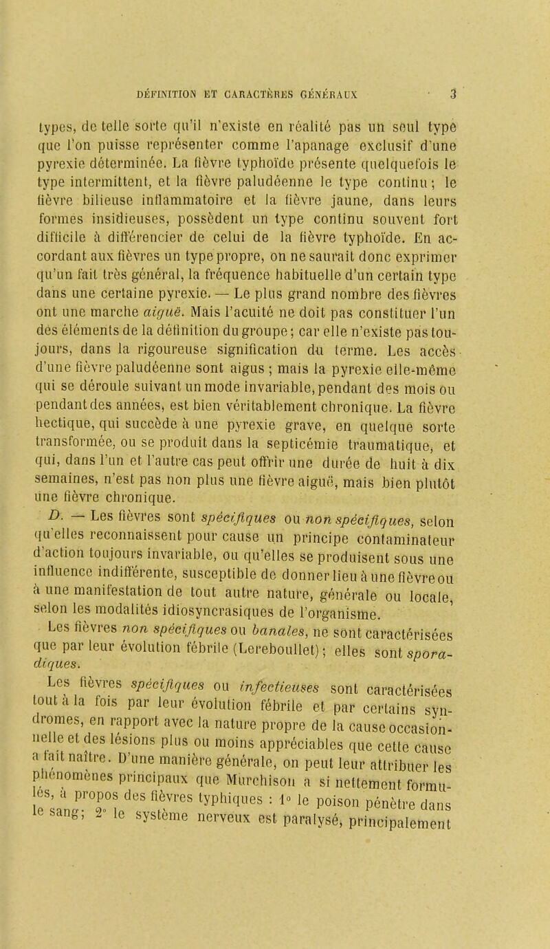types, de telle sorte qu'il n'existe en réalité pas un seul type que l'on puisse représenter comme l'apanage exclusif d'une pyrexie déterminée. La fièvre typhoïde présente quelquefois le type intermittent, et la fièvre paludéenne le type continu ; le lièvre bilieuse inflammatoire et la fièvre jaune, dans leurs formes insidieuses, possèdent un type continu souvent fort difficile à différencier de celui de la fièvre typhoïde. En ac- cordant aux fièvres un type propre, on ne saurait donc exprimer qu'un fait très général, la fréquence habituelle d'un certain type dans une certaine pyrexie. — Le plus grand nombre des fièvres ont une marche aiguë. Mais l'acuité ne doit pas constituer l'un des éléments de la définition du groupe ; car elle n'existe pas tou- jours, dans la rigoureuse signification du terme. Les accès d'une fièvre paludéenne sont aigus ; mais la pyrexie elle-même qui se déroule suivant un mode invariable, pendant des mois ou pendant des années, est bien véritablement chronique. La fièvre hectique, qui succède à une pyrexie grave, en quelque sorte transformée, ou se produit dans la septicémie traumatique, et qui, dans l'un et l'autre cas peut offrir une durée de huit à dix semaines, n'est pas non plus une fièvre aiguë, mais bien plutôt une fièvre chronique. D. — Les fièvres sont spécifiques ou non spécifiques, selon qu'elles reconnaissent pour cause un principe contaminateur d'action toujours invariable, ou qu'elles se produisent sous une influence indifférente, susceptible de donner lieu à une fièvre ou à une manifestation de tout autre nature, générale ou locale, selon les modalités idiosyncrasiques de l'organisme. Les fièvres non spécifiques ou banales, ne sont caractérisées que par leur évolution fébrile (Lereboullet) ; elles sont spora- cliques. Les fièvres spécifiques ou infectieuses sont caractérisées tout à la fois par leur évolution fébrile et par certains syn- dromes, en rapport avec la nature propre de la cause occasion- nelle et des lésions plus ou moins appréciables que cette cause a-tait naître. D'une manière générale, on peut leur attribuer les plH'nomenes principaux que Murchison a si nettement formu- to ^r?î f rV,'eS lyPhiqUCS : 10 10 P°iSOn Pénètl'e da»s iesanfe, 2 le système nerveux est paralysé, principalement
