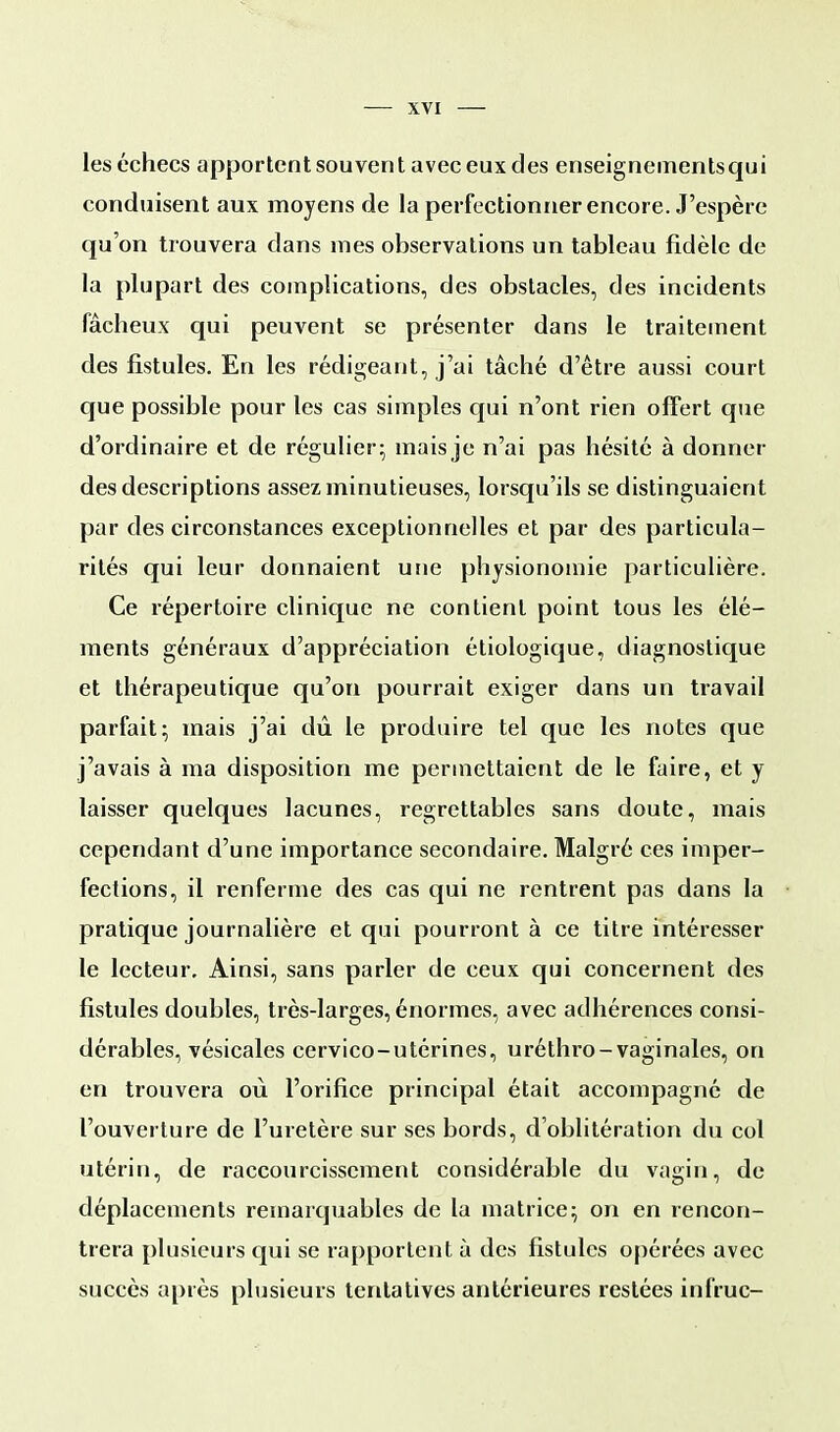les échecs apportent souvent avec eux des enseignementsqui conduisent aux moyens de la perfectionner encore. J'espère qu'on trouvera dans mes observations un tableau fidèle de la plupart des complications, des obstacles, des incidents fâcheux qui peuvent se présenter dans le traitement des fistules. En les rédigeant, j'ai tâché d'être aussi court que possible pour les cas simples qui n'ont rien offert que d'ordinaire et de régulier; mais je n'ai pas hésité à donner des descriptions assez minutieuses, lorsqu'ils se distinguaient par des circonstances exceptionnelles et par des particula- rités qui leur donnaient une physionomie particulière. Ce répertoire clinique ne contient point tous les élé- ments généraux d'appréciation étiologique, diagnostique et thérapeutique qu'on pourrait exiger dans un travail parfait; mais j'ai dû le produire tel que les notes que j'avais à ma disposition me permettaient de le faire, et y laisser quelques lacunes, regrettables sans doute, mais cependant d'une importance secondaire. Malgré ces imper- fections, il renferme des cas qui ne rentrent pas dans la pratique journalière et qui pourront à ce titre intéresser le lecteur. Ainsi, sans parler de ceux qui concernent des fistules doubles, très-larges, énormes, avec adhérences consi- dérables, vésicales cervico-utérines, uréthro-vaginales, on en trouvera où l'orifice principal était accompagné de l'ouverture de l'uretère sur ses bords, d'oblitération du col utérin, de raccourcissement considérable du vagin, de déplacements remarquables de la matrice; on en rencon- trera plusieurs qui se rapportent à des fistules opérées avec succès après plusieurs tentatives antérieures restées infruc-