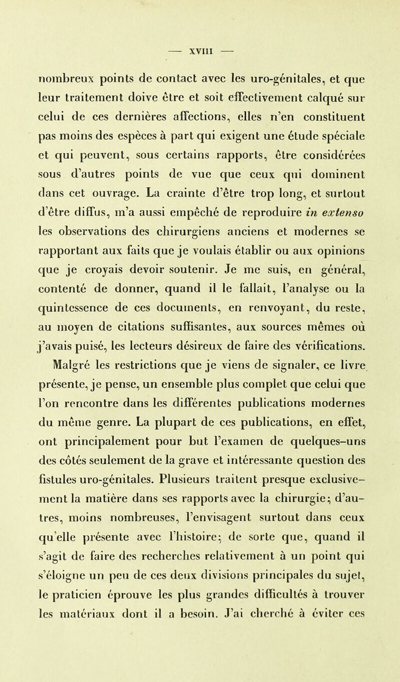 nombreux points de contact avec les uro-génitales, et que leur traitement doive être et soit effectivement calqué sur celui de ces dernières affections, elles n'en constituent pas moins des espèces à part qui exigent une étude spéciale et qui peuvent, sous certains rapports, être considérées sous d'autres points de vue que ceux qui dominent dans cet ouvrage. La crainte d'être trop long, et surtout d'être diffus, m'a aussi empêché de reproduire in extenso les observations des chirurgiens anciens et modernes se rapportant aux faits que je voulais établir ou aux opinions que je croyais devoir soutenir. Je me suis, en général, contenté de donner, quand il le fallait, l'analyse ou la quintessence de ces documents, en renvoyant, du reste, au moyen de citations suffisantes, aux sources mêmes où j'avais puisé, les lecteurs désireux de faire des vérifications. Malgré les restrictions que je viens de signaler, ce livre présente, je pense, un ensemble plus complet que celui que l'on rencontre dans les différentes publications modernes du même genre. La plupart de ces publications, en effet, ont principalement pour but l'examen de quelques-uns des côtés seulement de la grave et intéressante question des fistules uro-génitales. Plusieurs traitent presque exclusive- ment la matière dans ses rapports avec la chirurgie; d'au- tres, moins nombreuses, l'envisagent surtout dans ceux quelle présente avec l'histoire; de sorte que, quand il s'agit de faire des recherches relativement à un point qui s'éloigne un peu de ces deux divisions principales du sujet, le praticien éprouve les plus grandes difficultés à trouver les matériaux dont il a besoin. J'ai cherché à éviter ces