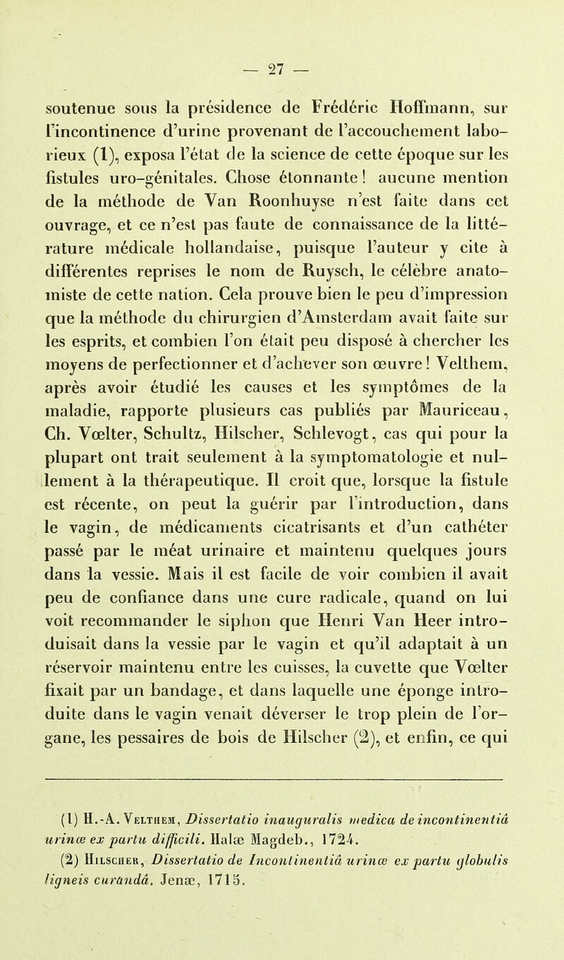 soutenue sous la présidence de Frédéric Hoffmann, sur l'incontinence d'urine provenant de l'accouchement labo- rieux (1), exposa l'état de la science de cette époque sur les fistules uro-génitales. Chose étonnante! aucune mention de la méthode de Van Roonhuyse n'est faite dans cet ouvrage, et ce n'est pas faute de connaissance de la litté- rature médicale hollandaise, puisque l'auteur y cite à différentes reprises le nom de Ruysch, le célèbre anato- miste de cette nation. Cela prouve bien le peu d'impression que la méthode du chirurgien d'Amsterdam avait faite sur les esprits, et combien l'on était peu disposé à chercher les moyens de perfectionner et d'achever son œuvre ! Velthem, après avoir étudié les causes et les symptômes de la maladie, rapporte plusieurs cas publiés par Mauriceau, Ch. Vœlter, Schultz,, Hilscher, Schlevogt, cas qui pour la plupart ont trait seulement à la symptomatologie et nul- lement à la thérapeutique. Il croit que, lorsque la fistule est récente, on peut la guérir par l'introduction, dans le vagin, de médicaments cicatrisants et d'un cathéter passé par le méat urinaire et maintenu quelques jours dans la vessie. Mais il est facile de voir combien il avait peu de confiance dans une cure radicale, quand on lui voit recommander le siphon que Henri Van Heer intro- duisait dans la vessie par le vagin et qu'il adaptait à un réservoir maintenu entre les cuisses, la cuvette que Vœlter fixait par un bandage, et dans laquelle une éponge intro- duite dans le vagin venait déverser le trop plein de l'or- gane, les pessaires de bois de Hilscher (2), et enfin, ce qui (t) H.-A. Velthem, Dissertatio inauguralis medica de incontinentiâ urinœ ex partit difficili. Halte Magdeb., 1724. (2) Hilscher, Dissertatio de Incontinentiâ urinœ ex par tu ylobulis ligneis curandâ, Jense, 1715.