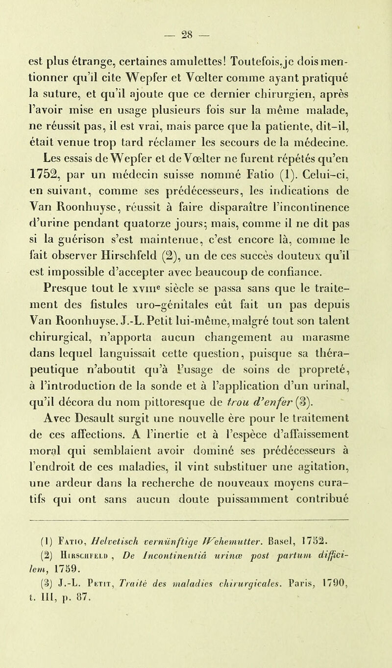 est plus étrange, certaines amulettes! Toutefois.jc dois men- tionner qu'il cite Wepfer et Vœlter comme ayant pratiqué la suture, et qu'il ajoute que ce dernier chirurgien, après l'avoir mise en usage plusieurs fois sur la même malade, ne réussit pas, il est vrai, mais parce que la patiente, dit-il, était venue trop tard réclamer les secours de la médecine. Les essais de Wepfer et de Vœlter ne furent répétés qu'en 1752, par un médecin suisse nommé Fatio (1). Celui-ci, en suivant, comme ses prédécesseurs, les indications de Van Roonhuyse, réussit à faire disparaître l'incontinence d'urine pendant quatorze jours; mais, comme il ne dit pas si la guérison s'est maintenue, c'est encore là, comme le fait observer Hirschfeld (S2), un de ces succès douteux qu'il est impossible d'accepter avec beaucoup de confiance. Presque tout le xvme siècle se passa sans que le traite- ment des fistules uro-génitales eût fait un pas depuis Van Roonhuyse. J.-L. Petit lui-même,malgré tout son talent chirurgical, n'apporta aucun changement au marasme dans lequel languissait cette question, puisque sa théra- peutique n'aboutit qu'à l'usage de soins de propreté, à l'introduction de la sonde et à l'application d'un urinai, qu'il décora du nom pittoresque de trou d'enfer (3). Avec Desault surgit une nouvelle ère pour le traitement de ces affections. A l'inertie et à l'espèce d'affaissement moral qui semblaient avoir dominé ses prédécesseurs à l'endroit de ces maladies, il vint substituer une agitation, une ardeur dans la recherche de nouveaux moyens cura- tifs qui ont sans aucun doute puissamment contribué (1) Fat[o, H'elvetisch verniïnftige ff^ehemutter. Basel, 1752. (2) Hirschfeld , De Incontinentiâ urinœ post partutn difjici- lem, 1759. (3) J.-L. Petit, Traité des maladies chirurgicales. Paris, 1790, t. III, p. 87.