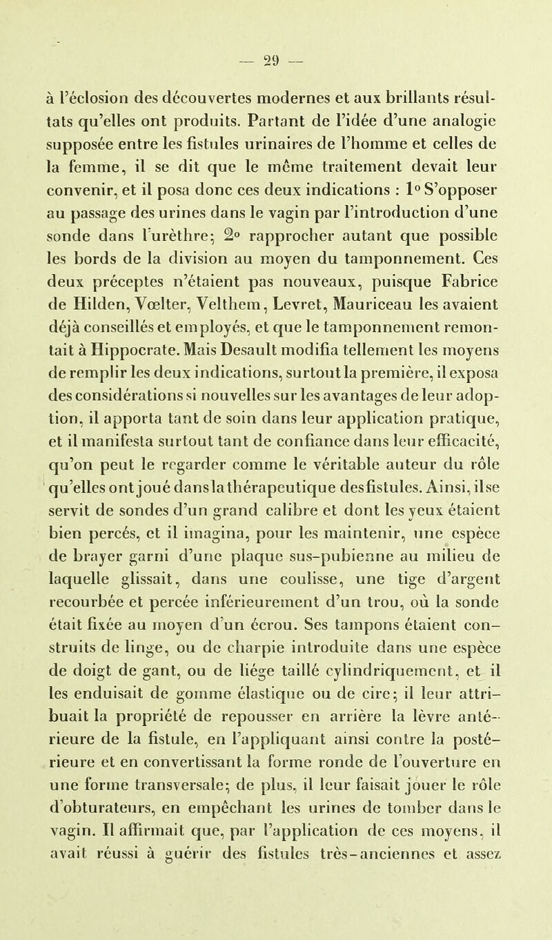 à l'éclosion des découvertes modernes et aux brillants résul- tats qu'elles ont produits. Partant de l'idée d'une analogie supposée entre les fistules urinaires de l'homme et celles de la femme, il se dit que le même traitement devait leur convenir, et il posa donc ces deux indications : 1° S'opposer au passage des urines dans le vagin par l'introduction d'une sonde dans Turèthre; 2° rapprocher autant que possible les bords de la division au moyen du tamponnement. Ces deux préceptes n'étaient pas nouveaux, puisque Fabrice de Hilden, Vœlter, Velthem, Levret, Mauriceau les avaient déjà conseillés et employés, et que le tamponnement remon- tait à Hippocrate. Mais Desault modifia tellement les moyens de remplir les deux indications, surtout la première, il exposa des considérations si nouvelles sur les avantages de leur adop- tion, il apporta tant de soin dans leur application pratique, et il manifesta surtout tant de confiance dans leur efficacité, qu'on peut le regarder comme le véritable auteur du rôle qu'elles ont joué danslathérapeutique desfistules. Ainsi, ilse servit de sondes d'un grand calibre et dont les yeux étaient bien percés, et il imagina, pour les maintenir, une espèce de brayer garni d'une plaque sus-pubienne au milieu de laquelle glissait, dans une coulisse, une tige d'argent recourbée et percée inférieurement d'un trou, où la sonde était fixée au moyen d'un écrou. Ses tampons étaient con- struits de linge, ou de charpie introduite dans une espèce de doigt de gant, ou de liège taillé cylindriquemcnt, et il les enduisait de gomme élastique ou de cire; il leur attri- buait la propriété de repousser en arrière la lèvre anté- rieure de la fistule, en l'appliquant ainsi contre la posté- rieure et en convertissant la forme ronde de l'ouverture en une forme transversale; de plus, il leur faisait jouer le rôle d'obturateurs, en empêchant les urines de tomber dans le vagin. Il affirmait que, par l'application de ces moyens, il avait réussi à guérir des fistules très-anciennes et assez