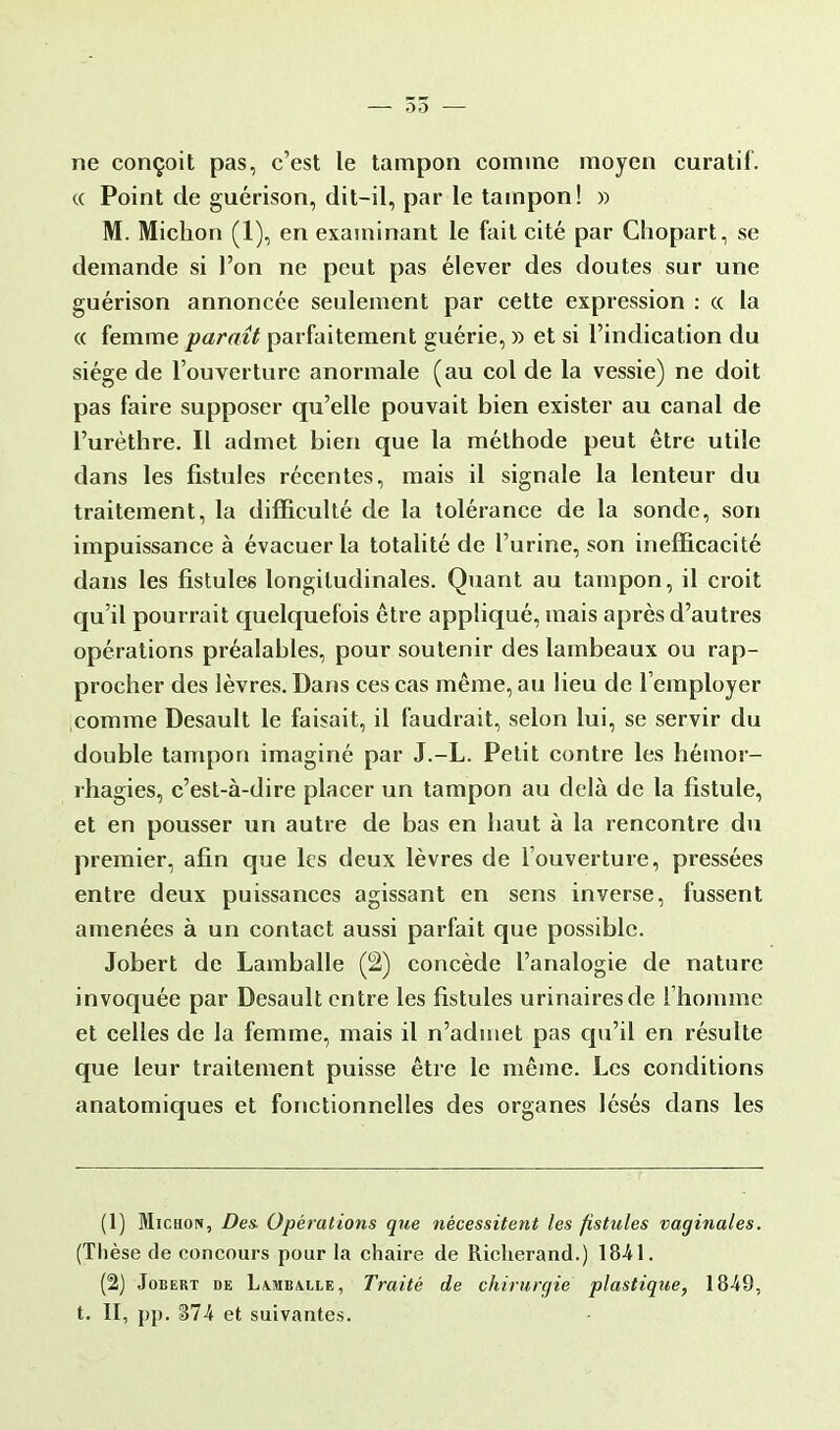 ne conçoit pas, c'est le tampon comme moyen curatif. « Point de guérison, dit-il, par le tampon! » M. Michon (1), en examinant le fait cité par Chopart, se demande si l'on ne peut pas élever des doutes sur une guérison annoncée seulement par cette expression : « la « femme paraît parfaitement guérie, » et si l'indication du siège de l'ouverture anormale (au col de la vessie) ne doit pas faire supposer qu'elle pouvait bien exister au canal de l'urèthre. Il admet bien que la méthode peut être utile dans les fistules récentes, mais il signale la lenteur du traitement, la difficulté de la tolérance de la sonde, son impuissance à évacuer la totalité de l'urine, son inefficacité dans les fistules longitudinales. Quant au tampon, il croit qu'il pourrait quelquefois être appliqué, mais après d'autres opérations préalables, pour soutenir des lambeaux ou rap- procher des lèvres. Dans ces cas même, au lieu de l'employer comme Desault le faisait, il faudrait, selon lui, se servir du double tampon imaginé par J.-L. Petit contre les hémor- rhagies, c'est-à-dire placer un tampon au delà de la fistule, et en pousser un autre de bas en haut à la rencontre du premier, afin que les deux lèvres de l'ouverture, pressées entre deux puissances agissant en sens inverse, fussent amenées à un contact aussi parfait que possible. Jobert de Lamballe (2) concède l'analogie de nature invoquée par Desault entre les fistules urinairesde l'homme et celles de la femme, mais il n'admet pas qu'il en résulte que leur traitement puisse être le même. Les conditions anatomiques et fonctionnelles des organes lésés dans les (1) Michon, Des Opérations que nécessitent les fistules vaginales. (Thèse de concours pour la chaire de Riclierand.) 18-41. (2) Jobert de Lamballe, Traité de chirurgie plastique, 1849, t. II, pp. %lh et suivantes.