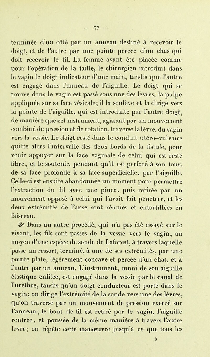 terminée d'un côlé par un anneau destiné à recevoir le doigt, et de l'autre par une pointe percée d'un chas qui doit recevoir le fil. La femme ayant été placée comme pour l'opération de la taille, le chirurgien introduit dans le vagin le doigt indicateur d'une main, tandis que l'autre est engagé dans l'anneau de l'aiguille. Le doigt qui se trouve dans le vagin est passé sous une des lèvres,- la pulpe appliquée sur sa face vésicale; il la soulève et la dirige vers la pointe de l'aiguille, qui est introduite par l'autre doigt, de manière que cet instrument, agissant par un mouvement combiné de pression et de rotation, traverse la lèvre, du vagin vers la vessie. Le doigt resté dans le conduit utéro-vulvaire quitte alors l'intervalle des deux bords de la fistule, pour venir appuyer sur la face vaginale de celui qui est resté libre, et le soutenir, pendant qu'il est perforé à son tour, de sa face profonde à sa face superficielle, par l'aiguille. Celle-ci est ensuite abandonnée un moment pour permettre l'extraction du fil avec une pince, puis retirée par un mouvement opposé à celui qui l'avait fait pénétrer, et les deux extrémités de l'anse sont réunies et entortillées en faisceau. 3° Dans un autre procédé, qui n'a pas été essayé sur le vivant, les fils sont passés de la vessie vers le vagin, au moyen d'une espèce de sonde de Laforest, à travers laquelle passe un ressort, terminé, à une de ses extrémités, par une pointe plate, légèrement concave et percée d'un chas, et à l'autre par un anneau. L'instrument, muni de son aiguille élastique enfilée, est engagé dans la vessie par le canal de l'urèthre, tandis qu'un doigt conducteur est porté dans le vagin; on dirige l'extrémité de la sonde vers une des lèvres, qu'on traverse par un mouvement de pression exercé sur l'anneau; le bout de fil est retiré par le vagin, l'aiguille rentrée, et poussée de la même manière à travers l'autre lèvre; on répète cette manœuvre jusqu'à ce que tous les 3