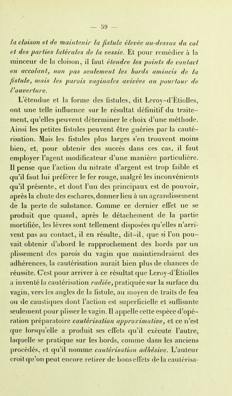 la cloison et de maintenir la fistule élevée au-dessus du col et des parties latérales de la vessie. Et pour remédier à la minceur de la cloison, il faut étendre les points de contact en accolant, non pas seulement les bords amincis de la fistule, mais les parois vaginales avivées au pourtour de l'ouverture. L'étendue et la forme des fistules, dit Leroy-d'Etiolles, ont une telle influence sur le résultat définitif du traite- ment, qu'elles peuvent déterminer le choix d'une méthode. Ainsi les petites fistules peuvent être guéries parla cauté- risation. Mais les fistules plus larges s'en trouvent moins bien, et, pour obtenir des succès dans ces cas, il faut employer l'agent modificateur d'une manière particulière. Il pense que l'action du nitrate d'argent est trop faible et qu'il faut lui préférer le fer rouge, malgré les inconvénients qu'il présente, et dont l'un des principaux est de pouvoir, après la chute des eschares, donner lieu à un agrandissement de la perle de substance. Comme ce dernier effet ne se produit que quand, après le détachement de la partie mortifiée, les lèvres sont tellement disposées qu'elles n'arri- vent pas au contact, il en résulte, dit-il, que si l'on pou- vait obtenir d'abord le rapprochement des bords par un plissement des parois du vagin que maintiendraient des adhérences, la cautérisation aurait bien plus de chances de réussite. C'est pour arriver à ce résultat que Leroy-d'Etiolles a inventé la cautérisation radiée, pratiquée sur la surface du vagin, vers les angles de la fistule, au moyen de traits de feu ou de caustiques dont l'action est superficielle et suffisante seulement pour plisser le vagin. Il appelle cette espèce d'opé- ration préparatoire cautérisation approximative, et ce n'est que lorsqu'elle a produit ses effets qu'il exécute l'autre, laquelle se pratique sur les bords, comme dans les anciens procédés, et qu'il nomme cautérisation adhèsive. L'auteur croit qu'on peut encore retirer de bons effets delà cautérisa-