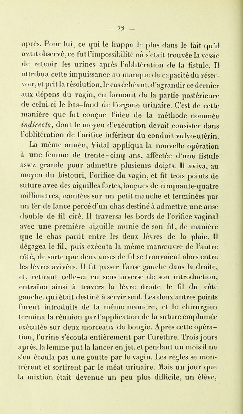 après. Pour lui, ce qui le frappa le plus dans le fait qu'il avait observé, ce fut l'impossibilité où s'était trouvée la vessie de retenir les urines après l'oblitération de la fistule. Il attribua cette impuissance au manque de capacité du réser- voir, et prit la résolution, le cas échéant,d'agrandir ce dernier aux dépens du vagin, en formant de la partie postérieure de celui-ci le bas-fond de l'organe urinaire. C'est de cette manière que fut conçue l'idée de la méthode nommée indirecte, dont le moyen d'exécution devait consister dans l'oblitération de l'orifice inférieur du conduit vulvo-utérin. La même année, Vidal appliqua la nouvelle opération à une femme de trente-cinq ans, affectée d'une fistule assez grande pour admettre plusieurs doigts. Il aviva, au moyen du bistouri, l'orifice du vagin, et fit trois points de suture avec des aiguilles fortes,longues de cinquante-quatre millimètres, montées sur un petit manche et terminées pat- un fer de lance percé d'un chas destiné à admettre une anse double de fil ciré. Il traversa les bords de l'orifice vaginal avec une première aiguille munie de son fil, de manière que le chas parût entre les deux lèvres de la plaie. Il dégagea le fil, puis exécuta la même manœuvre de l'autre côté, de sorte que deux anses de fil se trouvaient alors entre les lèvres avivées. Il fit passer l'anse gauche dans la droite, et, retirant celle-ci en sens inverse de son introduction, entraîna ainsi à travers la lèvre droite le fil du côté gauche, qui était destiné à servir seul. Les deux autres points furent introduits de la même manière, et le chirurgien termina la réunion par l'application de la suture empluméc exécutée sur deux morceaux de bougie. Après cette opéra- tion, l'urine s'écoula entièrement par l'urèthre. Trois jours après, la femme put la lancer en jet, et pendant un mois il ne s'en écoula pas une goutte par le vagin. Les règles se mon- trèrent et sortirent par le méat urinaire. Mais un jour que la mixtion était devenue un peu plus difficile, un élève,